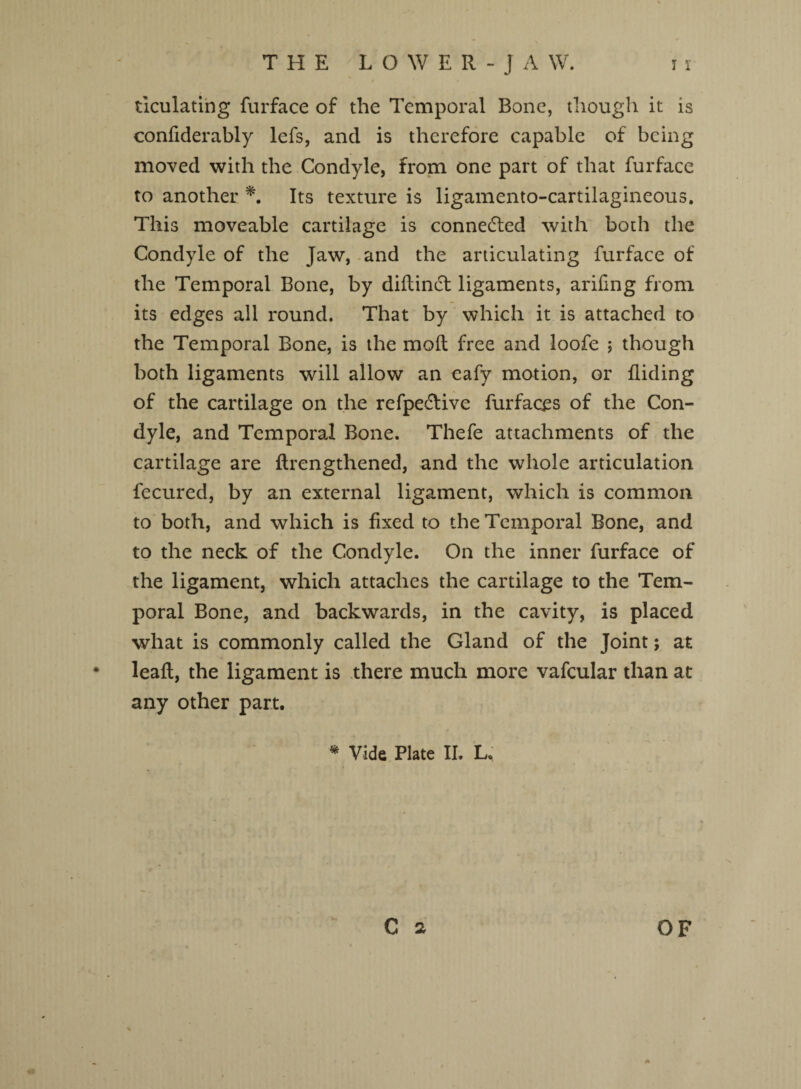 THE LOWER-JAW. i i ticulating furface of the Temporal Bone, though it is confiderably lefs, and is therefore capable of being moved with the Condyle, from one part of that furface to another *. Its texture is ligamento-cartilagineous. This moveable cartilage is connected with both the Condyle of the Jaw, and the articulating furface of the Temporal Bone, by diflin£t ligaments, arifing from its edges all round. That by which it is attached to the Temporal Bone, is the molt free and loofe ; though both ligaments will allow an eafy motion, or Hiding of the cartilage on the refpe&ive furfaces of the Con¬ dyle, and Temporal Bone. Thefe attachments of the cartilage are ftrengthened, and the whole articulation fecured, by an external ligament, which is common to both, and which is fixed to the Temporal Bone, and to the neck of the Condyle. On the inner furface of the ligament, which attaches the cartilage to the Tem¬ poral Bone, and backwards, in the cavity, is placed what is commonly called the Gland of the Joint; at leaf!, the ligament is there much more vafcular than at any other part. * Vide Plate II. L.