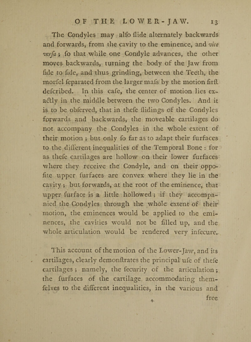 The Condyles may alfo Hide alternately backwards and forwards, from the cavity to the eminence, and vice verfa $ fo that while one Condyle advances, the other moves backwards, turning the body of the Jaw from fide to fide, and thus grinding, between the Teeth, the morfcl feparated from the larger mafs by the motion firfl deferibed. In this cafe, the center of motion lies ex- * adlly in the middle between the two Condyles. And it is to be obferved, that in thefe Hidings of the Condyles forwards and backwards, the moveable cartilages do not accompany the Condyles in the whole extent of their motion ; but only fo far as to adapt their furfaces to the different inequalities of the Temporal Bone : for as thefe cartilages are hollow on their lower furfaces where they receive the Condyle, and on their oppo- fite upper furfaces are convex where they lie in the cavity ; but forwards, at the root of the eminence, that upper furface is a little hollowed ; if they accompa¬ nied the Condyles through the whole extent of their motion, the eminences would be applied to the emi¬ nences, the cavities would not be filled up, and the whole articulation would be rendered very infecure.- This account of the motion of the Lower-Jaw, and its cartilages, clearly demonftrates the principal ufe of thefe cartilages ; namely, the fecurity of the articulation; the furfaces of the cartilage accommodating them- felves to the different inequalities, in the various and free