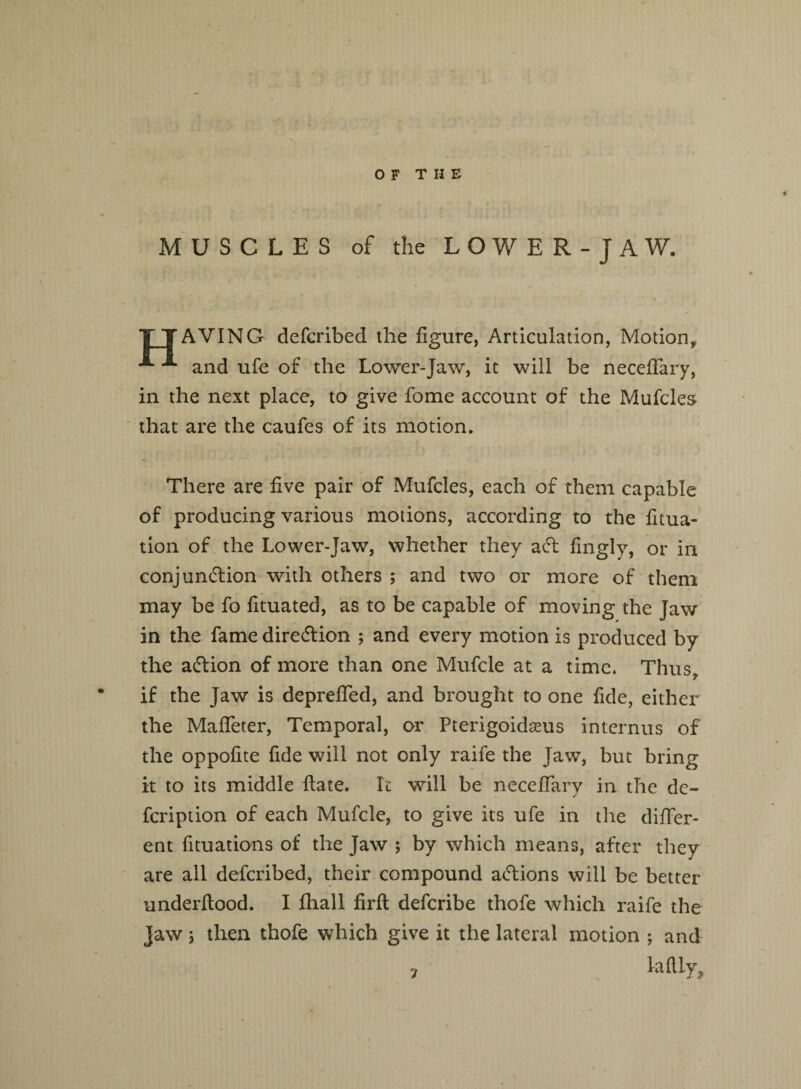 MUSCLES of the LOWER-JAW. TTAVING defcribed the figure, Articulation, Motion, ^ and ufe of the Lower-Jaw, it will be neceffary, in the next place, to give fome account of the Mufcles that are the caufes of its motion. There are five pair of Mufcles, each of them capable of producing various motions, according to the fitua- tion of the Lower-Jaw, whether they act fmgly, or in conjunction with others ; and two or more of them may be fo fituated, as to be capable of moving the Jaw in the fame direction ; and every motion is produced by the aCtion of more than one Mufcle at a time. Thus, if the Jaw is depreffed, and brought to one fide, either the Mafleter, Temporal, or Pterigoidams internus of the oppofite fide will not only raife the Jaw, but bring it to its middle Rate. It will be neceffary in the de- feription of each Mufcle, to give its ufe in the differ¬ ent flotations of the Jaw ; by which means, after they are all defcribed, their compound aClions will be better underflood. I fhall firft deferibe thofe which raife the jaw 5 then thofe which give it the lateral motion ; and laftly. 7