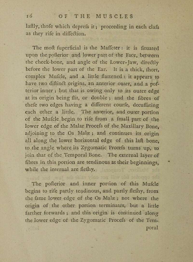 laftly, thofe which deprefs it j proceeding in each clafs as they rife in diffecdion. The mod fuperficial is the Maffeter : it is fituated upon the poderior and lower part of the Face, between the cheek-bone, and angle of the Lower-Jaw, diredlly before the lower part of the Ear. It is a thick, fhort, complex Mufcle, and a little flattened : it appears to have two didindt origins, an anterior outer, and a pof- terior inner ; but that is owing only to its outer edge at its origin being flit, or double ; and the fibres of thefe two edges having a different courfe, decuffating each other a little. The anterior, and outer portion of the Mufcle begin to rife from a fmall part of the lower edge of the Malar Procefs of the Maxillary Bone, adjoining to the Os Malce ; and continues its origin all along the lower horizontal edge of this lad bone, to. the angle where its Zygomatic Procefs turns up, to join that of the Temporal Bone. The external layer of fibres in this portion are tendinous at their beginnings, while the internal are flefhy. The poderior and inner portion of this Mufcle begins to rife partly tendinous, and partly flefhy, from the fame lower edge of the Os Malas; not where the origin of the other portion terminates, but a little farther forwards *, and this origin is continued along the lower edge of the Zygomatic Procefs of the Tem¬ poral