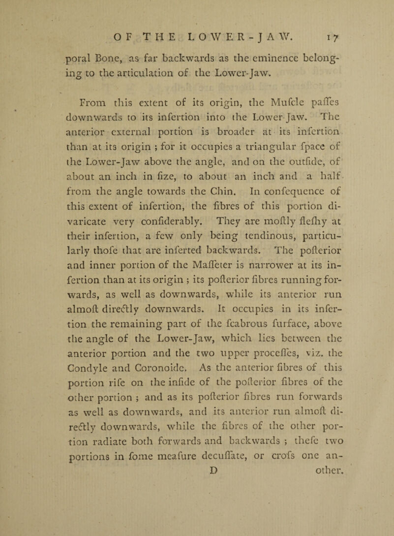 poral Bone, as far backwards as the eminence belong¬ ing to the articulation of the Lower-Jaw. From this extent of its origin, the Mufcle paiTes downwards to its infertion into the Lower-Jaw. The anterior external portion is broader at its infertion than at its origin ; for it occupies a triangular fpacc of the Lower-Jaw above the angle, and on the outfide, of about an inch in fize, to about an inch and a half from the angle towards the Chin. In confequcnce of this extent of infertion, the fibres of this portion di¬ varicate very confiderably. They are moflly fiefhy at their infertion, a few only being tendinous, particu¬ larly thofe that are inferted backwards. The poflerior and inner portion of the MafTeter is narrower at its in¬ fertion than at its origin ; its poflerior fibres running for¬ wards, as well as downwards, while its anterior run almoft direcTly downwards. It occupies in its infer¬ tion the remaining part of the fcabrous furface, above the angle of the Lower-Jaw, which lies between the anterior portion and the two upper proceffes, viz. the Condyle and Coronoide. As the anterior fibres of this portion rife on the infide of the poflerior fibres of the other portion ; and as its poflerior fibres run forwards as well as downwards, and its anterior run almofl di¬ rectly downwards, while the fibres of the other por¬ tion radiate both forwards and backwards ; thefc two portions in fome meafure decuffate, or crofs one an- D other.