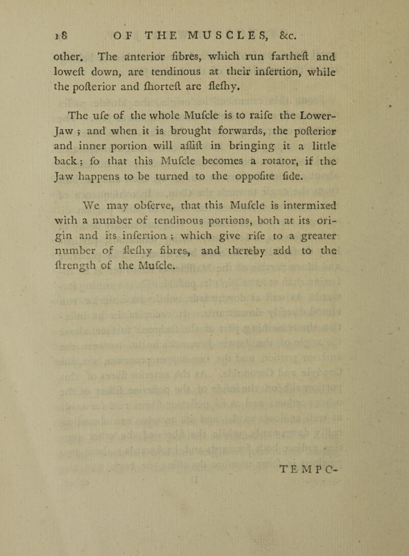 other. The anterior fibres, which run fartheft and lowed down, are tendinous at their infertion, while the poflerior and fhorteft are flefhy. The ufe of the whole Mufcle is to raife the Lower- Jaw ; and when it is brought forwards, the poflerior and inner portion will afGft in bringing it a little back; fo that this Mufcle becomes a rotator, if the Jaw happens to be turned to the oppofite fide. We may obferve, that this Mufcle is intermixed with a number of tendinous portions, both at its ori¬ gin and its infertion ; which give rife to a greater number of defliy fibres, and thereby add to the flreneth of the Mufcle. TEMPO-