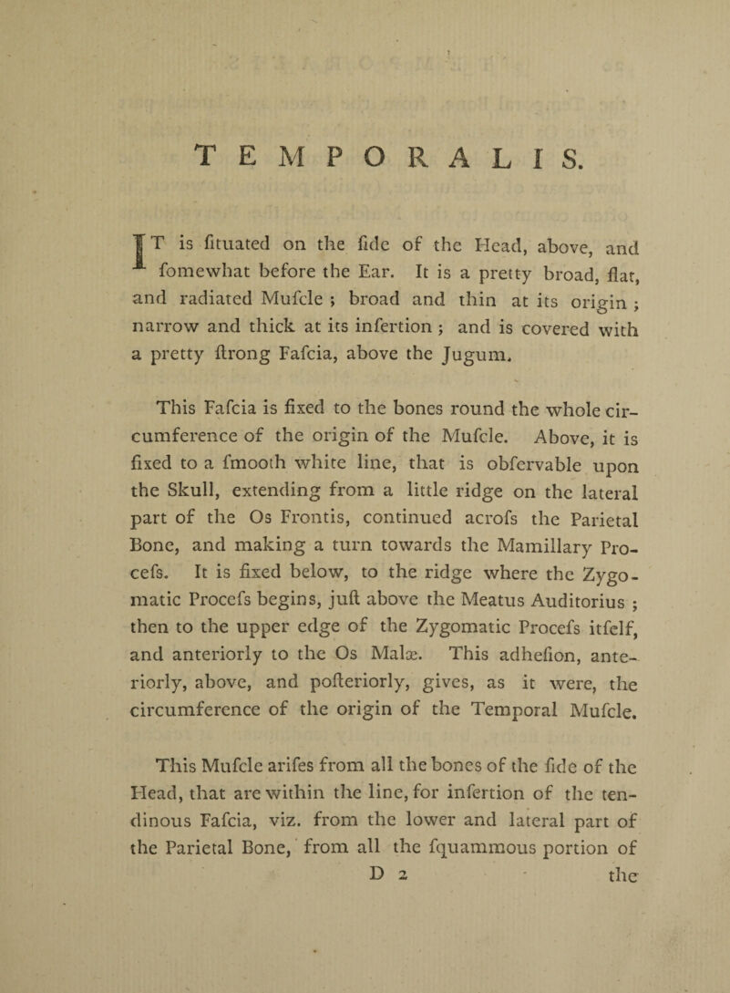 ¥ T is fituated on the fide of the Head, above, and A fomewhat before the Ear. It is a pretty broad, flat, and radiated Mufcle ; broad and thin at its origin ; narrow and thick at its infertion ; and is covered with a pretty flrong Fafcia, above the Jugum, This Fafcia is fixed to the bones round the whole cir¬ cumference of the origin of the Mufcle. Above, it is fixed to a fmooth white line, that is obfervable upon the Skull, extending from a little ridge on the lateral part of the Os Frontis, continued acrofs the Parietal Bone, and making a turn towards the Mamillary Pro¬ cefs. It is fixed below, to the ridge where the Zygo¬ matic Procefs begins, juft above the Meatus Auditorius ; then to the upper edge of the Zygomatic Procefs itfelf, and anteriorly to the Os Malse. This adhelion, ante¬ riorly, above, and pofteriorly, gives, as it were, the circumference of the origin of the Temporal Mufcle. This Mufcle arifes from all the bones of the fide of the Plead, that are within the line, for infertion of the ten¬ dinous Fafcia, viz. from the lower and lateral part of the Parietal Bone, from all the fquammous portion of