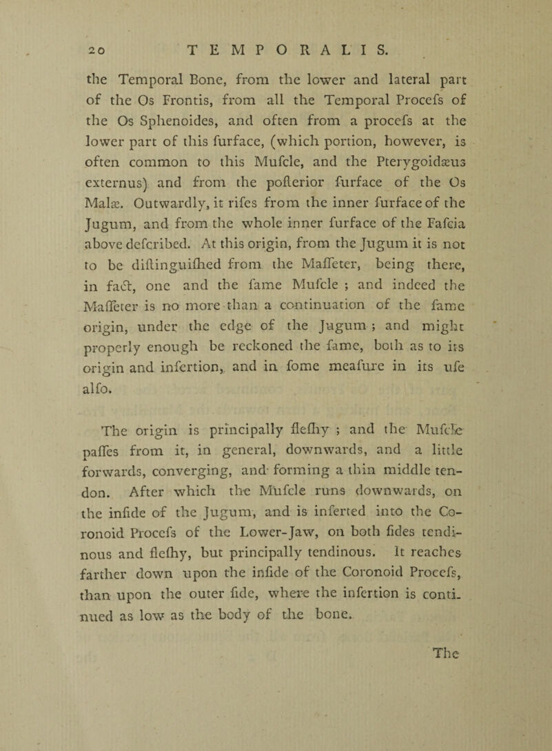 the Temporal Bone, from the lower and lateral part of the Os Frontis, from all the Temporal Procefs of the Os Sphenoides, and often from a procefs at the lower part of this furface, (which portion, however, is often common to this Mufcle, and the Pterygoidseus externus) and from the poflerior furface of the Os Malse. Outwardly, it rifes from the inner furface of the Jugum, and from the whole inner furface of the Fafcia above dcfcribed. At this origin, from the Jugum it is not to be diftinguifhed from the MafTeter, being there, in fact, one and the fame Mufcle ; and indeed the MafTeter is no more than a continuation of the fame origin, under the edge of the Jugum ; and might properly enough be reckoned the fame, both as to its origin and infertion,. and in fome meafure in its ufe aifo. The origin is principally flefhy ; and the Mufcle paffes from it, in general, downwards, and a little forwards, converging, and- forming a thin middle ten¬ don. After which the Mufcle runs downwards, on the infide of the Jugum, and is inferted into the Co- ronoid Procefs of the Lower-Jaw, on both Tides tendi¬ nous and flefhy, but principally tendinous. It reaches farther down upon the infide of the Coronoid Procefs, than upon the outer fide, where the infertion is conti. nued as low as the body of the bone. The