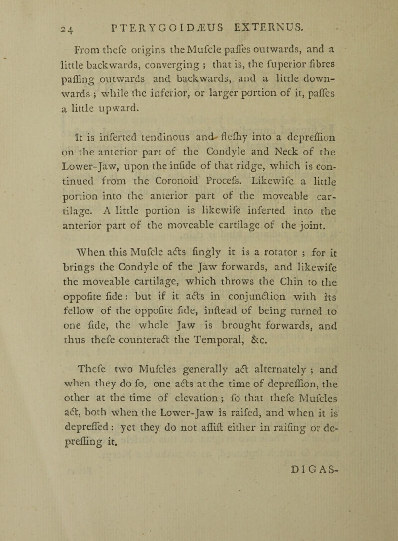 From thefe origins the Mufcle pafifes outwards, and a little backwards, converging ; that is, the fuperior fibres palling outwards and backwards, and a little down¬ wards ; while the inferior, or larger portion of it, pafiTes a little upward. It is inferted tendinous ancU flelhy into a deprefiion on the anterior part of the Condyle and Neck of the Lower-Jaw, upon the infide of that ridge, which is con¬ tinued from the Coronoid Procefs. Likewife a little portion into the anterior part of the moveable car¬ tilage. A little portion is likewife inferted into the anterior part of the moveable cartilage of the joint. When this Mufcle ads fingly it is a rotator ; for it brings the Condyle of the Jaw forwards, and likewife the moveable cartilage, which throws the Chin to the oppofite fide: but if it ads in conjundion with its fellow of the oppofite fide, inftead of being turned to one fide, the whole Jaw is brought forwards, and thus thefe counterad the Temporal, &c. Thefe two Mufcles generally ad alternately ; and when they do fo, one ads at the time of deprefiion, the other at the time of elevation ; fo that thefe Mufcles ad, both when the Lower-Jaw is raifed, and when it is deprefied: yet they do not aflifl either in railing or de- prefling it. DI G AS-