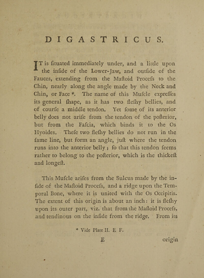 DIGASTRICUS. IT is lituated immediately under, and a little upon ^ the inlide of the Lower-Jaw, and outfide of the Fauces, extending from the Madoid Procefs to the Chin, nearly along the angle made by the Neck and Chin, or Face *. The name of this Mufcle exprefles its general fhape, as it has two defhy bellies, and of courfe a middle tendon. Yet fome of its anterior belly does not arife from the tendon of the pollerior, but from the Fafcia, which binds it to the Os Hyoides. Thefe two flelhy bellies do not run in the fame line, but form an angle, juft where the tendon runs into the anterior belly ; fo that this tendon feems rather to belong to the pofterior, which is the thicked and longed. This Mufcle arifes from the Sulcus made by the in- fide of the Madoid Proccfs, and a ridge upon the Tem¬ poral Bone, where it is united with the Os Occipitis. The extent of this origin is about an inch: it is delhy upon its outer part, viz. that from the Madoid Procefs, and tendinous on the infide from the ridge. From its * Vide Plate II. E F. origin