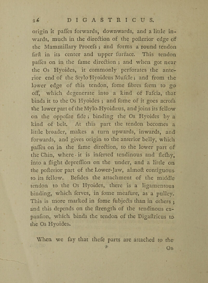origin it paffes forwards, downwards, and a little in¬ wards, much in the direction of the polterior edge of the Mammillary Procefs ; and forms a round tendon fil’d in its center and upper furface. This tendon paffes on in the fame direction ; and when got near the Os Hyoides, it commonly perforates the ante¬ rior end of the Stylo Flyoideus Mufcle; and from the lower edge of this tendon, fome fibres feem to go off, which degenerate into a kind of Fafcia, that binds it to the Os Hyoides ; and fome of it goes acrofs, the lower part of the Mylo-Hyoidams, and joins its fellow on the oppofite fide ; binding the Os Hyoides by a kind of belt. At this part the tendon becomes a little broader, makes a turn upwards, inwards, and forwards, and gives origin to the anterior belly, which paffes on in the fame direction, to the lower part of the Chin, where * it is inferted tendinous and fiefliy, into a flight depreflion on the under, and a little on the poflerior part of the Lower-Jaw, almofl contiguous to its fellow. Befides the attachment of the middle tendon to the Os Hyoides, there is a ligamentous binding., which ferves, in fome meafure, as a pulley. This is more marked in fome fubjects than in others and this depends on the flrength of the tendinous ex- panfion, which binds the tendon of the Digafiricus to the Os Hyoides. When we fay that thefe parts are attached to the- Os*