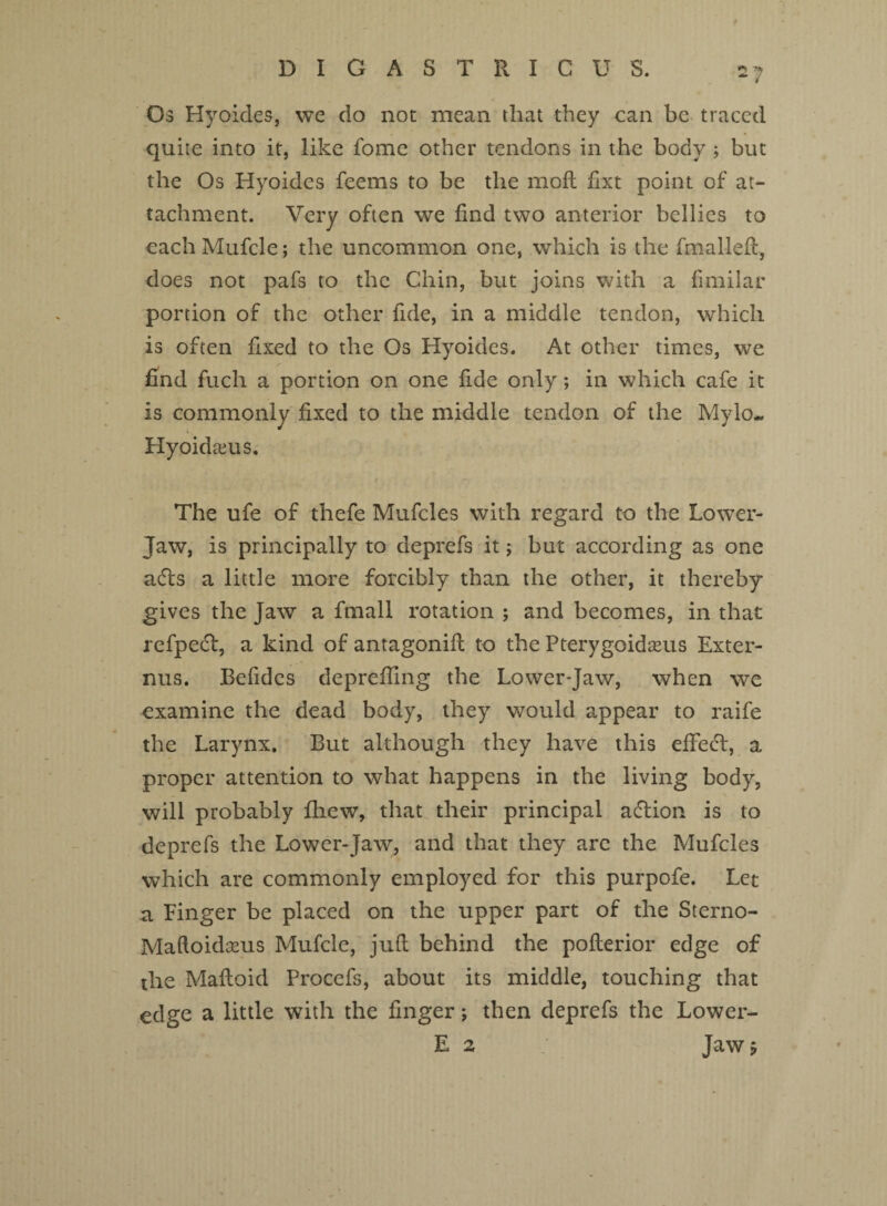 Os Hyoides, we do not mean that they can be traced quite into it, like fome other tendons in the body ; but the Os Hyoides feems to be the moil fixt point of at¬ tachment. Very often we find two anterior bellies to each Mufcle; the uncommon one, which is the final-left, does not pafs to the Chin, but joins with a fimilar portion of the other fide, in a middle tendon, which is often fixed to the Os Hyoides. At other times, we / find fuch a portion on one fide only; in which cafe it is commonly fixed to the middle tendon of the Mylo. Hyoidseus. The ufe of thefe Mufcles with regard to the Lower- Jaw, is principally to deprefs it; but according as one a6ls a little more forcibly than the other, it thereby gives the Jaw a fmall rotation ; and becomes, in that refpedl, a kind of antagonifl to the Pterygoidseus Exter- nus. Befides deprefling the Lower*Jaw, when we examine the dead body, they would appear to raife the Larynx. But although they have this effecT, a proper attention to what happens in the living body, will probably fhew, that their principal adtion is to deprefs the Lower-Jaw, and that they are the Mufcles which are commonly employed for this purpofe. Let a Finger be placed on the upper part of the Sterno- Maftoidanas Mufcle, juft behind the poflerior edge of the Mafloid Procefs, about its middle, touching that edge a little with the finger j then deprefs the Lower- E 2 Jaw p