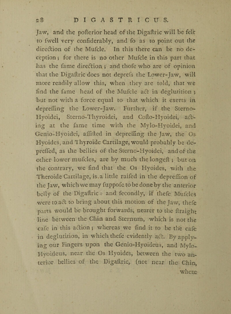 Jaw, and the pofterior head of the Digaftric will be felt to fwell very confiderably, and fo as to point out the direction of the Mufcle. In this there can be no de¬ ception ; for there is no other Mufcle in this part that has the fame direction ; and thofe who are of opinion that the Digaftric does not deprefs the Lower-jaw, will more readily allow this, when they are told, that we find the fame head of the Mufcle act in deglutition ; but not with a force equal to that which it exerts in depreffing the Lower-Jaw. Further, if the Sterno- Hyoidei, Sterno-Thyroidei, and Cofto-Hyoidei, act¬ ing at the fame time with the Mylo-Hyoidei, and Genio-Hyoidei, afiifted in depreffing the Jaw, the Os Hyoides, and Thyroide Cartilage, would probably be de- prefted, as the bellies of the Sterno-Hyoidei, and of the other lower mufcles, are by much thelongeft ; but on the contrary, we find that the Os Hyoides, with the Theroicle Cartilage, is.a little raifed in the depreffion of the Jaw, which we may fuppofe to be done by the anterior belly of the Digaftric : and fecondly, if thefe Mufcles were toad to bring about this motion of the Jaw, thefe parts would be brought forwards, nearer to the ftraight line betv/een the Chin and Sternum, which is not the cafe in this action ; whereas we find it to be the cafe in deglutition, in which thefe evidently act. By apply^- ing our Fingers upon the Genio-Hyoideus, and Mylo- Hyoideus, near the Os Hyoides, between the two an¬ terior bellies of the Digaftric, (not near the Chin, where