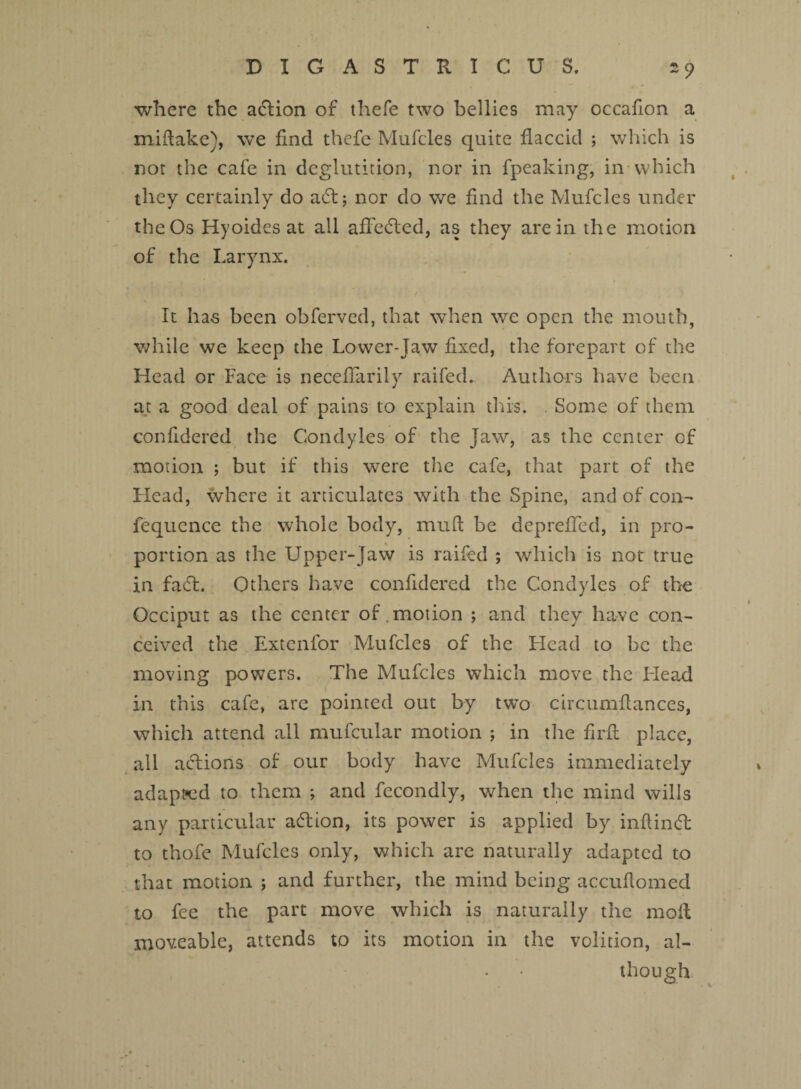 where the action of thefe two bellies may occafion a miftake), we find thefe Mufcles quite flaccid ; which is not the cafe in deglutition, nor in fpeaking, in which they certainly do a61; nor do we find the Mufcles under the Os Hyoides at all aflfedted, as they are in the motion of the Larynx. It has been obferved, that when we open the mouth, while we keep the Lower-Jaw fixed, the forepart of the Head or Face is neceflarily railed- Authors have been at a good deal of pains to explain this. Some of them confidered the Condyles of the Jaw, as the center of motion ; but if this were the cafe, that part of the Head, where it articulates with the Spine, and of con- fequence the whole body, muft be depreffed, in pro¬ portion as the Upper-Jaw is raifed ; which is not true in fadt. Others have confidered the Condyles of the Occiput as the center of .motion ; and they have con¬ ceived the Extenfor Mufcles of the Head to be the moving powers. The Mufcles which move the Head in this cafe, arc pointed out by two circumflanccs, which attend all mufcular motion ; in the firfi place, all actions of our body have Mufcles immediately adapted to them ; and fecondly, when the mind wills any particular adtion, its power is applied by inflindl to thofe Mufcles only, which are naturally adapted to that motion ; and further, the mind being accuflomed to fee the part move which is naturally the moll moveable, attends to its motion in the volition, al¬ though