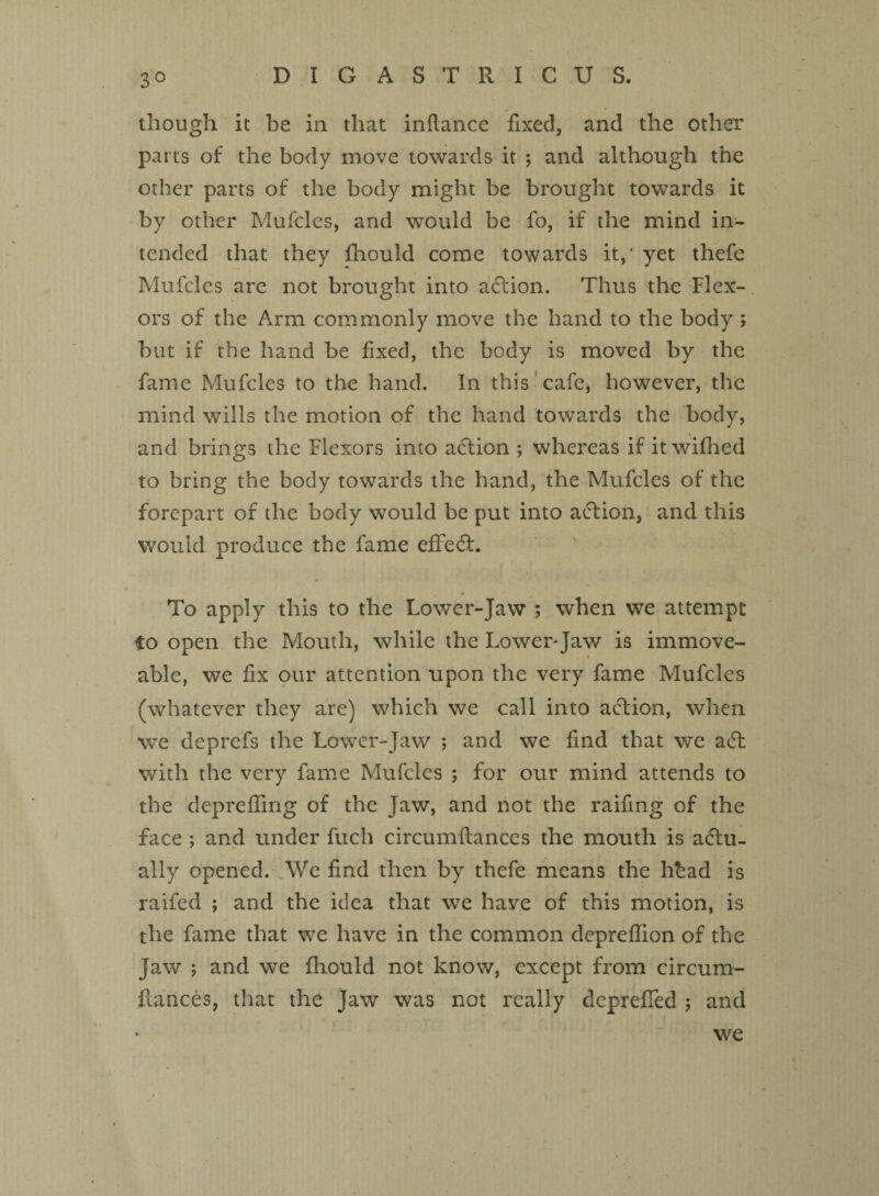 3° though it be in that inflance fixed, and the other parts of the body move towards it ; and although the other parts of the body might be brought towards it by other Mufcles, and would be fo, if the mind in¬ tended that they fhould come towards it,‘ yet thefe Mufcles are not brought into action. Thus the Flex¬ ors of the Arm commonly move the hand to the body ; but if the hand be fixed, the body is moved by the fame Mufcles to the hand. In this cafe* however, the mind wills the motion of the hand towards the body, and brings the Flexors into aCtion ; whereas if it wifhed to bring the body towards the hand, the Mufcles of the forepart of the body would be put into action, and this would produce the fame effeCt. a To apply this to the Lower-Jaw ; when we attempt fo open the Mouth, while the Lower-Jaw is immove¬ able, we fix our attention upon the very fame Mufcles (whatever they are) which we call into action, when we deprefs the Lower-Jaw ; and we find that we aCt with the very fame Mufcles ; for our mind attends to the depreffing of the Jaw, and not the raifing of the face ; and under fuch circumftances the mouth is actu¬ ally opened. We find then by thefe means the hbad is raifed ; and the idea that we have of this motion, is the fame that we have in the common depreflion of the Jaw ; and we fhould not know, except from circum- ftances, that the Jaw was not really depreffed ; and we