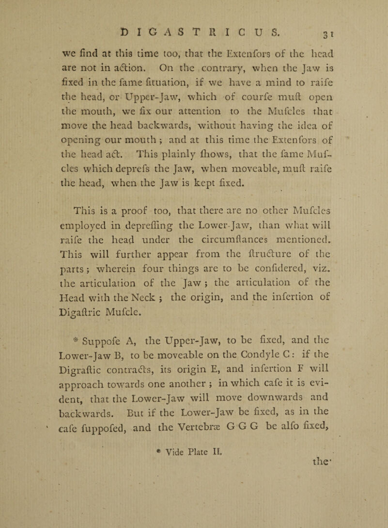 3t we find at this time too, that the Extenfors of the head are not in adtion. On the contrary, when the Jaw is fixed in the fame fituation, if we have a mind to raife the head, or Upper-Jaw, which of courfe muft open the mouth, we fix our attention to the Mufcles that move the head backwards, without having the idea of opening our mouth ; and at this time the Extenfors of the head a Cl. This plainly fhows, that the fame Muf¬ cles which dcprefs the Jaw, when moveable, muft raife the head, when the Jaw is kept fixed. This is a proof too, that there are no other Mufcles employed in deprefling the Lower-Jaw, than what will raife the head under the circumfiances mentioned. This will further appear from the ftrudlure of the parts ; wherein four things are to be confidered, viz. the articulation of the Jaw ; the articulation of the Head with the Neck ; the origin, and the infertion of Digaflric Mufcle. * Suppofe A, the Upper-Jaw, to be fixed, and the Lower-Jaw B, to be moveable on the Condyle C: if the Digraftic contracts, its origin E, and infertion F will approach towards one another ; in which cafe it is evi¬ dent, that the Lower-Jaw will move downwards and backwards. But if the Lower-Jaw be fixed, as in the ‘ cafe fuppofed, and the Vertcbne G G G be alfo nxed, * Vide Plate II.