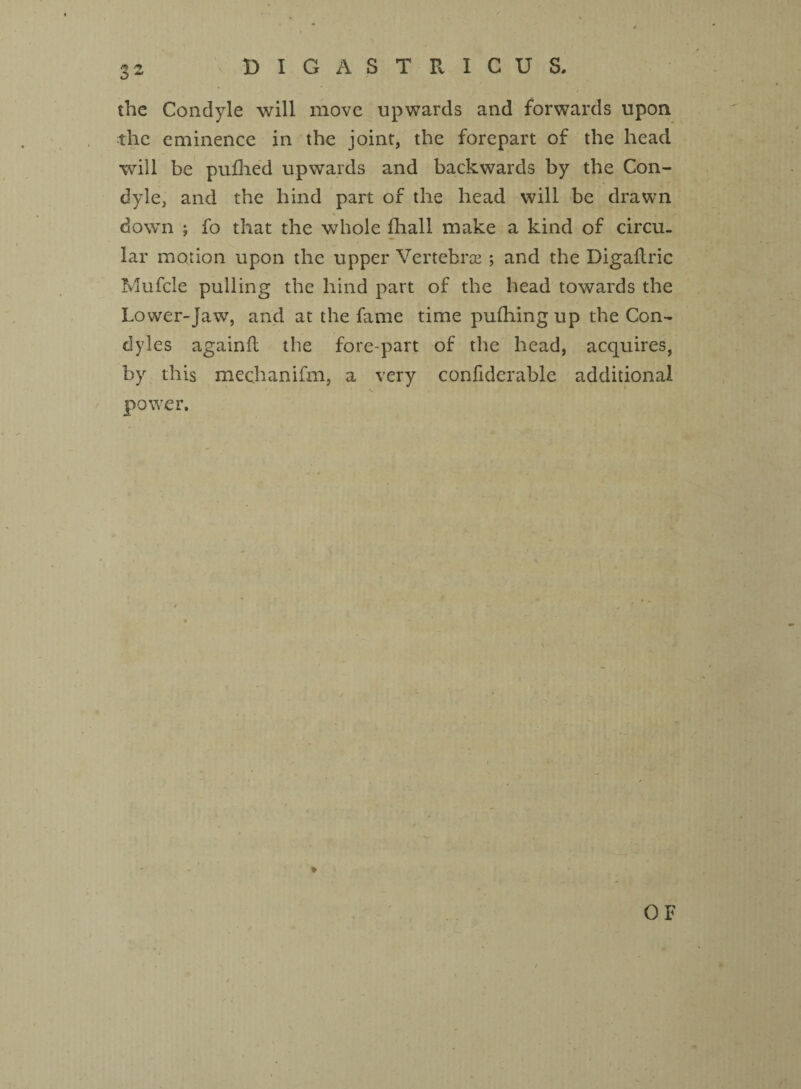 the Condyle will move upwards and forwards upon the eminence in the joint, the forepart of the head will be pufhed upwards and backwards by the Con¬ dyle, and the hind part of the head will be drawn down ; fo that the whole fhall make a kind of circu¬ lar motion upon the upper Vertebras; and the Digaftric Mufcle pulling the hind part of the head towards the Lower-Jaw, and at the fame time pufhingup the Con¬ dyles againfi the fore-part of the head, acquires, by this mechanifm, a very confiderable additional power. OF