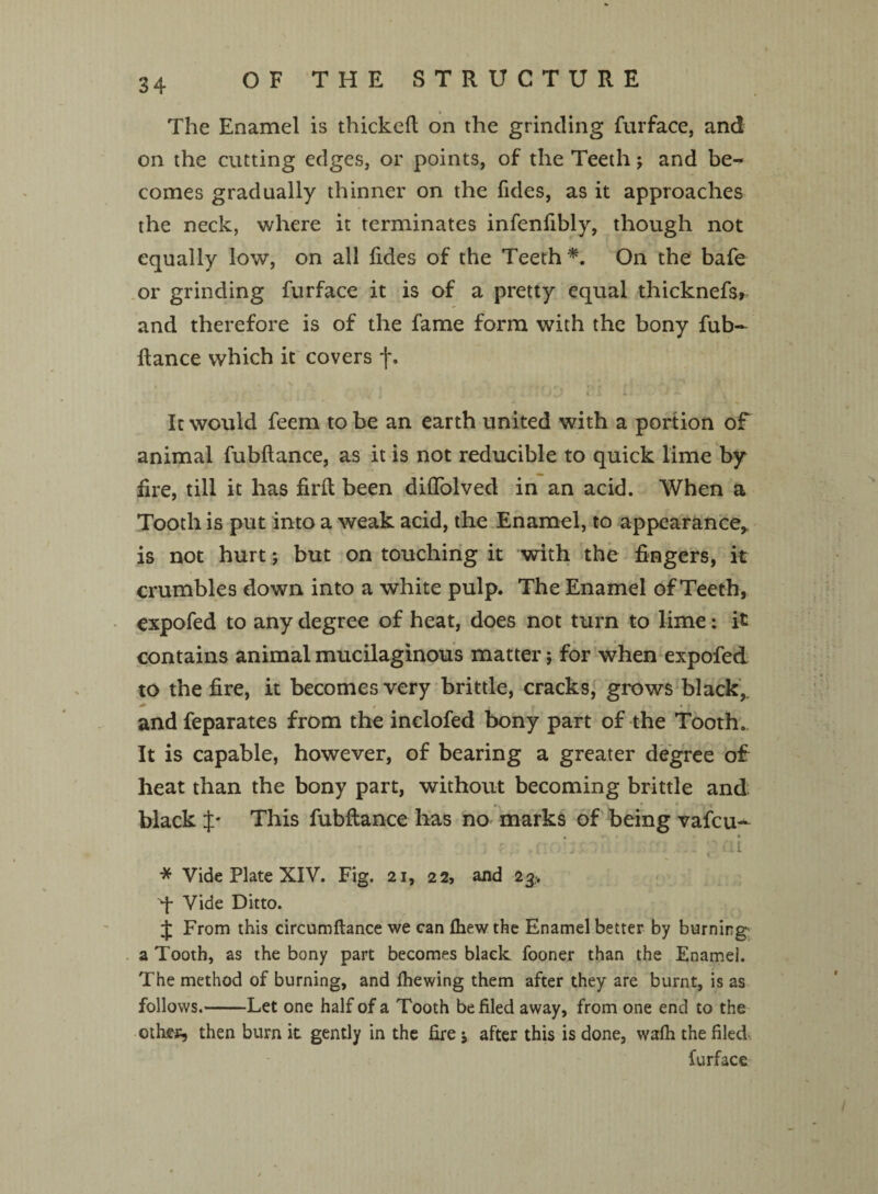 OF THE STRUCTURE » The Enamel is thickefl on the grinding furface, and on the cutting edges, or points, of the Teeth j and be^ comes gradually thinner on the fides, as it approaches the neck, where it terminates infenfibly, though not equally low, on all fides of the Teeth *. On the bafe or grinding furface it is of a pretty equal thicknefs, and therefore is of the fame form with the bony fub- fiance which it covers j*. % > r, • > „ r ’ , . ~ '1 t i j Jl i. r 1 a 12+ It would feem to be an earth united with a portion of animal fubflance, as it is not reducible to quick lime by fire, till it has firfl been diffolved in an acid. When a Tooth is put into a weak acid, the Enamel, to appearance, is not hurt; but on touching it with the fingers, it crumbles down into a white pulp. The Enamel of Teeth, expofed to any degree of heat, does not turn to lime: it contains animal mucilaginous matter; for when expofed to the fire, it becomes very brittle, cracks, grows black,, and feparates from the inclofed bony part of the Tooth. It is capable, however, of bearing a greater degree of heat than the bony part, without becoming brittle and black J* This fubflance has no marks of being vafcu- , • . ; . ...... . at * Vide Plate XIV. Fig. 21, 22, and 23. q- Vide Ditto. J From this circumftance we can fhewthe Enamel better by burning a Tooth, as the bony part becomes black fooner than the Enamel. The method of burning, and fhewing them after they are burnt, is as follows.-Let one half of a Tooth be filed away, from one end to the oth.es, then burn it gently in the fire j after this is done, wafh the filed furface