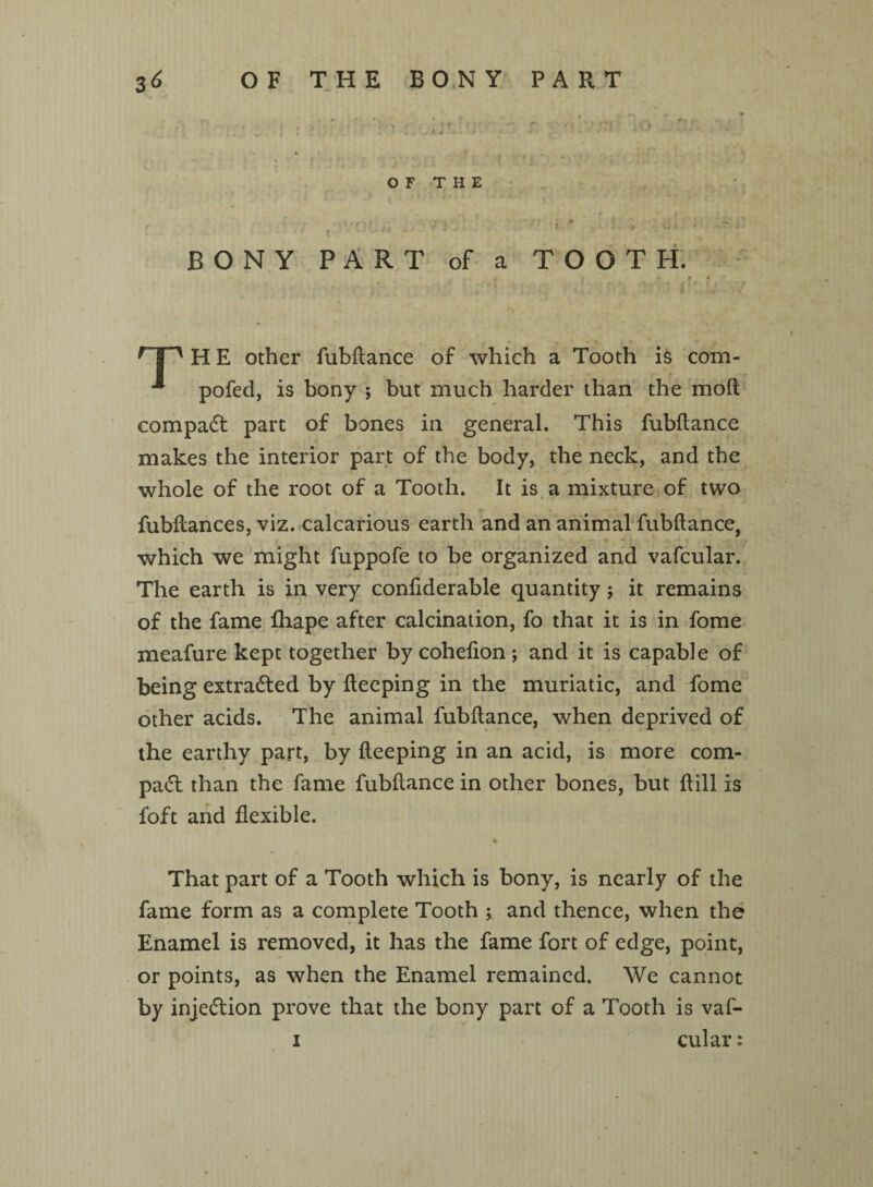 OF THE 1 •9 ? . VJU« -J- BONY PART of a TOOTH. r * — , ; - % 1 . * . & . » r P H E other fubftance of which a Tooth is com- pofed, is bony ; but much harder than the mod compact part of bones in general. This fubftance makes the interior part of the body, the neck, and the whole of the root of a Tooth. It is a mixture of two fubftances, viz. calcarious earth and an animal fubftance, which we might fuppofe to be organized and vafcular. The earth is in very conliderable quantity $ it remains of the fame fhape after calcination, fo that it is in fome meafure kept together by cohefion ; and it is capable of being extracted by fteeping in the muriatic, and fome other acids. The animal fubftance, when deprived of the earthy part, by fteeping in an acid, is more com¬ pact than the fame fubftance in other bones, but ft ill is loft and flexible. That part of a Tooth which is bony, is nearly of the fame form as a complete Tooth ; and thence, when the Enamel is removed, it has the fame fort of edge, point, or points, as when the Enamel remained. We cannot by injection prove that the bony part of a Tooth is vaf- i cular:
