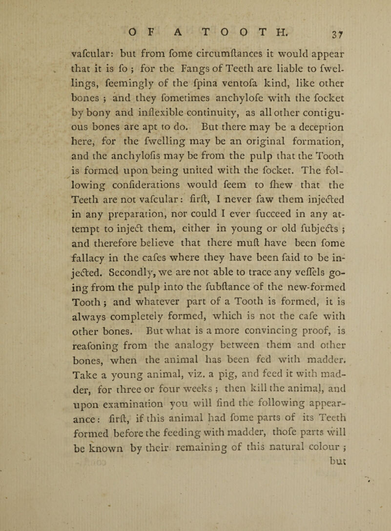 vafcular: but from fome circumflances it would appear that it is fo ; for the Fangs of Teeth are liable to fwel- lings, feemingly of the fpina ventofa kind, like other bones ; and they fometimes anchylofe with the focket by bony and inflexible continuity, as all other contigu¬ ous bones are apt to do. But there may be a deception here, for the fwelling may be an original formation, and the anchylofis may be from the pulp that the Tooth is formed upon being united with the focket. The fol¬ lowing confiderations would feem to fliew that the Teeth are not vafcular: firft, I never faw them injecfted in any preparation, nor could I ever fucceed in any at¬ tempt to injecft them, either in young or old fubjedts ; and therefore believe that there mufl have been fome fallacy in the cafes where they have been faid to be in¬ jected. Secondly, we are not able to trace any veffels go¬ ing from the pulp into the fubflance of the new-formed Tooth ; and whatever part of a Tooth is formed, it is always completely formed, which is not the cafe with other bones. But what is a more convincing proof, is reafoning from the analogy between them and other bones, when the animal has been fed with madder. Take a young animal, viz. a pig, and feed it with mad¬ der, for three or four weeks ; then kill the animal, and upon examination you will find the following appear¬ ance : firft, if this animal had fome parts of its Teeth formed before the feeding with madder, thofe parts will be known by their remaining of this natural colour ; but