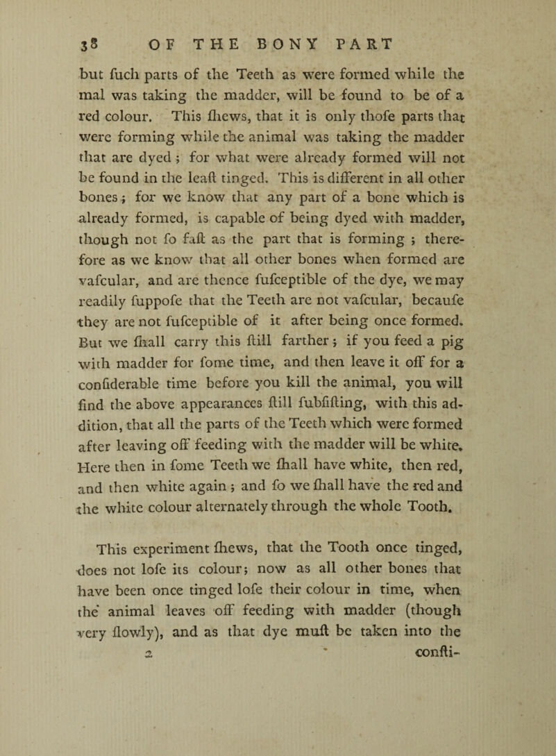 but fuch parts of the Teeth as were formed while the mal was taking the madder, will be found to be of a red colour. This fliews, that it is only thofe parts that were forming while the animal was taking the madder that are dyed; for what were already formed will not be found in the lead tinged. This is different in all other bones; for we know that any part of a bone which is already formed, is capable of being dyed with madder, though not fo fad as the part that is forming ; there¬ fore as we know that all other bones when formed are vafcular, and are thence fufceptible of the dye, we may readily fuppofe that the Teeth are not vafcular, becaufe they are not fufceptible of it after being once formed. But we fhall carry this dill farther; if you feed a pig with madder for fome time, and then leave it off for a confiderable time before you kill the animal, you will find the above appearances dill fubfiding, with this ad¬ dition, that all the parts of the Teeth which were formed after leaving off feeding with the madder will be white. Here then in fome Teeth we fhall have white, then red, and then white again ; and fo we fhall have the red and the white colour alternately through the whole Tooth. This experiment fhews, that the Tooth once tinged, tloes not lofe its colour j now as all other bones that have been once tinged lofe their colour in time, when the animal leaves off feeding with madder (though very flowly), and as that dye mud be taken into the 2. ' condi-