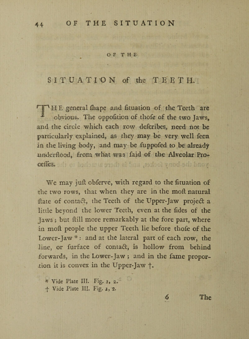 OF THE SITUATION OF THE SITUATI O N of the TEET H. HP H E general fhape and fituation of the Teeth are ^ obvious. The oppofition of thofe of the two Jaws, and the circle which each row defcribes, need not be * particularly explained, as they may be very well feen in the living body, and may be fuppofed to be already unde rdood, from what was faid of the Alveolar Pre¬ cedes- -' ; . ' % * We may ju.fl obferve, with regard to the fituation of the two rows, that when they are in the moft natural date of contact, the Teeth of the Upper-Jaw project a little beyond the lower Teeth, even at the Tides of the jaws; but dill more remarkably at the fore part, where in mod people the upper Teeth lie before thofe of the Lower-jaw *: and at the lateral part of each row, the line, or furface of contact, is hollow from behind forwards, in the Lower-Jaw ; and in the fame propor¬ tion it is convex in the Upper-Jaw j\ •# Vide Plate III. Fig. i, 2. f Vide Plate III. Fig. 6 The