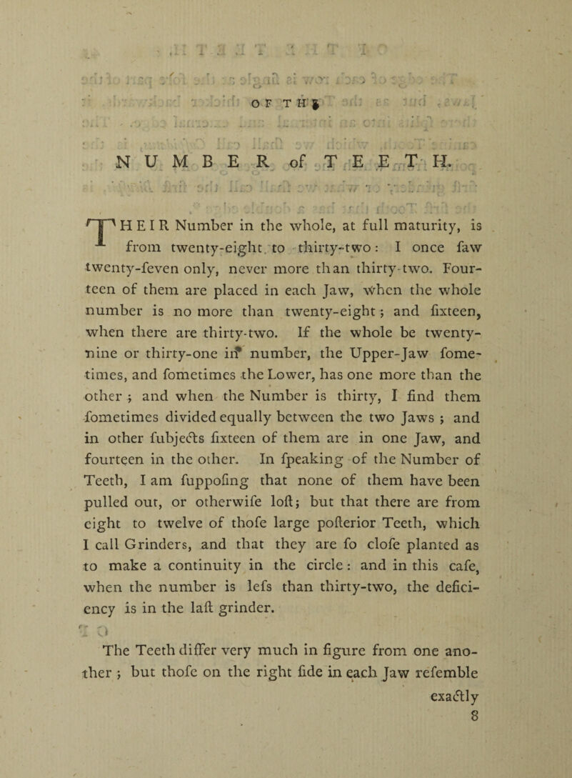 r?. urn r V - ^ , , OF TH| o iurr:: •) •i -<.• NUMBER of - T E E T H. 1jl£D r|1 HEIR. Number in the whole, at full maturity, is from twenty-eight to thirty-two: I once faw twenty-feven only, never more than thirty-two. Four¬ teen of them are placed in each Jaw, when the whole number is no more than twenty-eight; and fixteen, when there are thirty-two. If the whole be twenty- nine or thirty-one iif number, the Upper-Jaw fome¬ times, and fometimes the Lower, has one more than the other ; and when the Number is thirty, I find them fometimes divided equally between the two Jaws ; and in other fubjefts fixteen of them are in one Jaw, and fourteen in the other. In fpeaking of the Number of Teeth, I am fuppofmg that none of them have been pulled out, or otherwife loft; but that there are from eight to twelve of thofe large pofterior Teeth, which I call Grinders, and that they are fo clofe planted as to make a continuity in the circle: and in this cafe, when the number is lefs than thirty-two, the defici¬ ency is in the laft grinder. The Teeth differ very much in figure from one ano¬ ther ; but thofe on the right fide in each Jaw refemble - - ’ % exactly