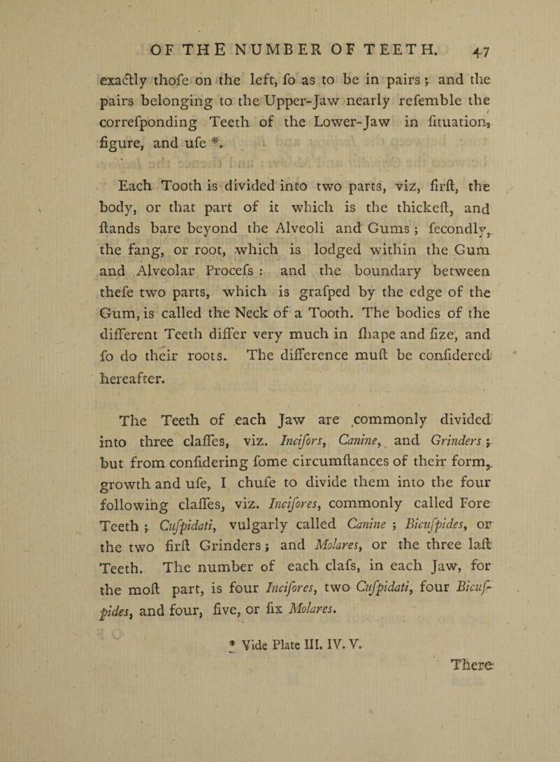 OF THE NUMBER OF TEETH. exactly thofe on the left, fo as to be in pairs*, and the pairs belonging to the Upper-Jaw nearly refemble the correfponding Teeth of the Lower-Jaw in durations figure, and ufe . ,'Ai. J. i i , I 1- IJ *# l 1 • ' '■ * Each Tooth is divided into two parts, viz, fir ft, the body, or that part of it which is the thickeft, and ftands bare beyond the Alveoli and Gums; fecondly3 the fang, or root, which is lodged within the Gum and Alveolar Procefs ; and the boundary between thefe two parts, which is grafped by the edge of the Gum, is called the Neck of a Tooth. The bodies of the different Teeth differ very much in fhape and fize, and fo do their roots. The difference muft be confidered hereafter. I The Teeth of each Jaw are commonly divided into three claffes, viz. Incifors, Canine, and Grinders \ but from confidering fome circumftances of their form5 growth and ufe, I chufe to divide them into the four following claffes, viz. Incifores, commonly called Fore Teeth ; Cufpidati, vulgarly called Canine ; Bicufpides, or the two firft Grinders; and Molares, or the three laft Teeth. The number of each clafs, in each Jaw, for the moft part, is four Incifores, two Cufpidati, four Bicuf pides, and four, five, or fix Molares. * Vide Plate III. IV. V. There