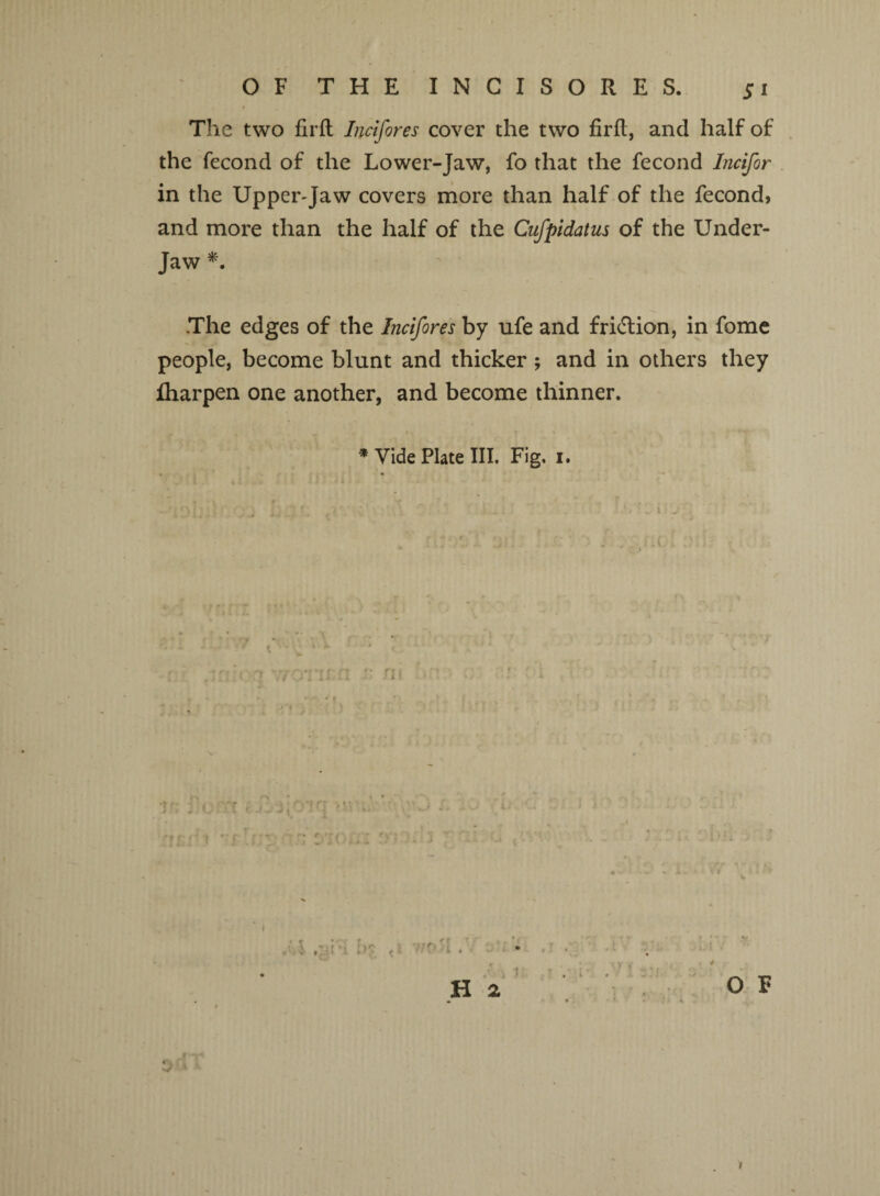 Si The two firft Incifores cover the two firfl, and half of the fecond of the Lower-Jaw, fo that the fecond Incifor in the Upper-Jaw covers more than half of the fecond, and more than the half of the Cufpidatus of the Under- Jaw *. The edges of the Incifores by ufe and friction, in fome people, become blunt and thicker ; and in others they fharpen one another, and become thinner. * Vide Plate III. Fig. i. m * j» ► * > i ** H 2 O V i