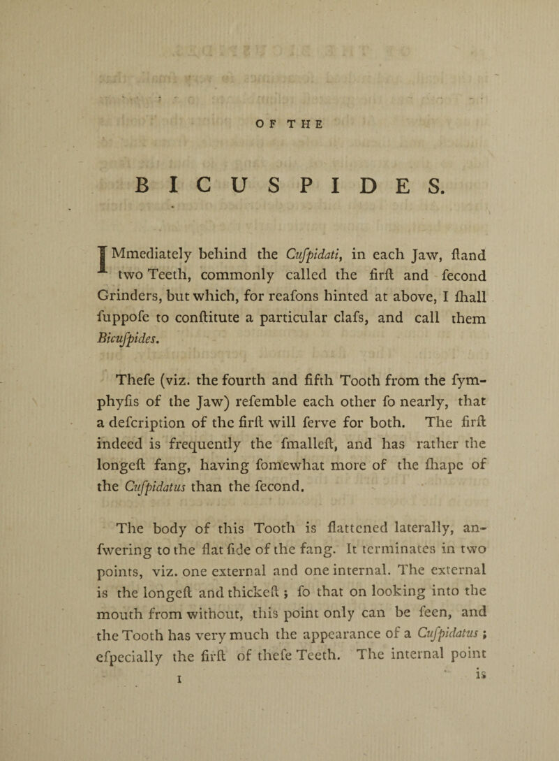 O F T H E BICUSPIDES. T Mmediately behind the Cufpidati, in each Jaw, {land two Teeth, commonly called the firfi and fecond Grinders, but which, for reafons hinted at above, I {hall fuppofe to conftitute a particular clafs, and call them Bicufpides. Thefe (viz. the fourth and fifth Tooth from the fym- phyfis of the Jaw) refemble each other fo nearly, that a defcription of the firfl will ferve for both. The firfi indeed is frequently the fmallefi, and has rather the longefi: fang, having fomewhat more of the fhape of the Cufpidatus than the fecond. The body of this Tooth is flattened laterally, an- fwering to the fiat fide of the fang. It terminates in two points, viz. one external and one internal. The external is the longefi and thickefi ; fo that on looking into the mouth from without, this point only can be feen, and the Tooth has very much the appearance of a Cufpidatus ; efpecially the firfi of thefe Teeth. The internal point