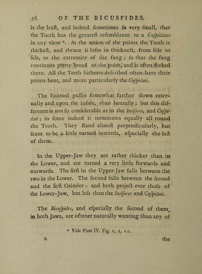 is the leaft, and indeed fometimes f© very fmall, that the Tooth has the greateft refemblance to a Cyfpidatus in any view *. At the union of the points the Tooth is thickeft, and thence it lofes in thicknefs, from fide to fide, to the extremity of the fang ; fo that the fang continues pretty broad to the point, and is often forked there. All the Teeth hitherto deferibed often -have their points bent, and more particularly the CufpidatL The Enamel pafies fomewhat farther down exter¬ nally and upon the infide, than laterally ; but this dif¬ ference is not fo confiderable as in the Incifores, and Cufpi- dati; in fome indeed it terminates equally all round the Tooth. They Hand almoft perpendicularly, but feem to be a little turned inwards, efpecially the laft of therm \ In the Upper-Jaw they are rather thicker than in the Lower, and are turned a very little forwards and outwards. The firft in the Upper-Jaw falls between the two in the Lower. The fecond falls between the fecond \ and the firft Grinder : and both project over thofe of the Lower-Jaw, but lefs than the Incifores and Cnfpidati. The Bicufpides, and efpecially the fecond of thems in both Jaws, are oftener naturally wanting than any of * Vide Plate IV. Fig. i, 2, c c.