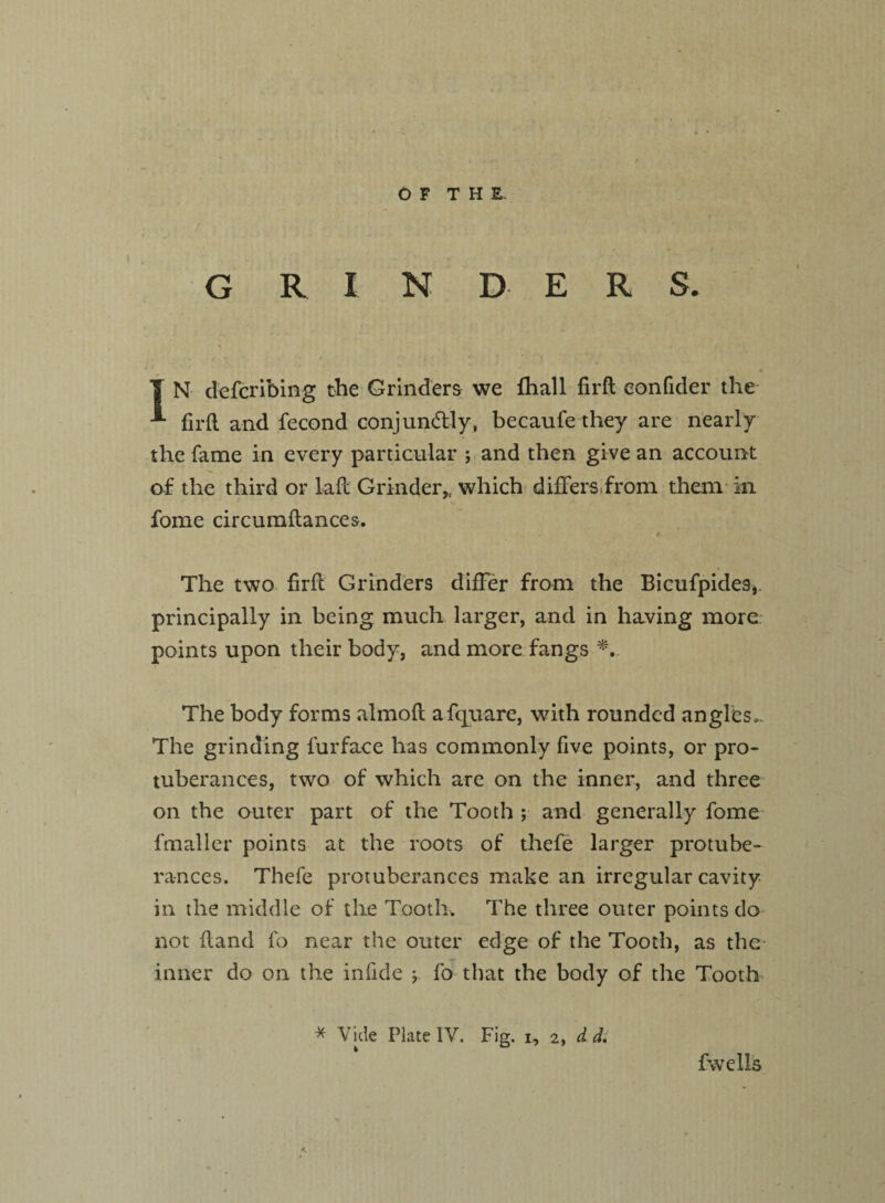 \ I N defcribing the Grinders we fhall firft eonfider the firft and fecond conjuntdly, becaufe they are nearly the fame in every particular ; and then give an account of the third or lad Grinder* which differs from them in fome circumdances. _ * The two fird Grinders differ from the Bicufpides, principally in being much larger, and in having more points upon their body, and more fangs *, The body forms almod afquare, with rounded angles,. The grinding lurface lias commonly five points, or pro¬ tuberances, two of which are on the inner, and three on the outer part of the Tooth ; and generally fome fmaller points at the roots of thefe larger protube¬ rances. Thefe protuberances make an irregular cavity in the middle of the Tooth. The three outer points do not dand fo near the outer edge of the Tooth, as the inner do on the infide j fo that the body of the Tooth * Vide Plate IV. Fig. i, 2, d d. fwelis