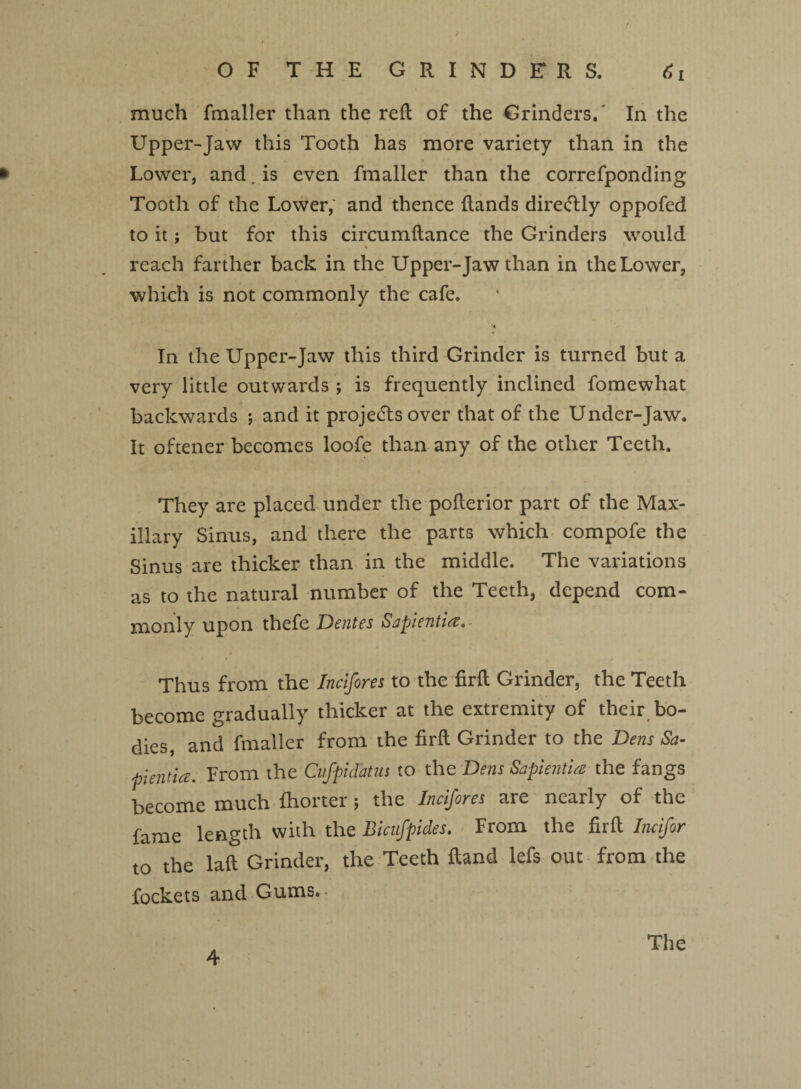 much fmaller than the reft of the Grinders. In the Upper-Jaw this Tooth has more variety than in the * Lower, and. is even fmaller than the correfponding Tooth of the Lower,' and thence (lands direcftly oppofed to it; but for this circumftance the Grinders would % reach farther back in the Upper-Jaw than in the Lower, which is not commonly the cafe. In the Upper-Jaw this third Grinder is turned but a very little outwards ; is frequently inclined fomewhat backwards ; and it projects over that of the Under-Jaw. It oftener becomes loofe than any of the other Teeth. They are placed under the pofterior part of the Max¬ illary Sinus, and there the parts which compofe the Sinus are thicker than in the middle. The variations as to the natural number of the Teeth, depend com¬ monly upon thefe Dentes Snpientia. Thus from the Incifores to the firft Grinder, the Teeth become gradually thicker at the extremity of their bo¬ dies, and fmaller from the firft Grinder to the Dens Sa- 'hientia. From the Cufpidatus to the Dens Sapientia the fangs become much (hotter ; the Incifores are nearly of the fame length with the Bicufpides. From the firft Incifor to the laft Grinder, the Teeth Hand lefs out from the fockets and Gums.