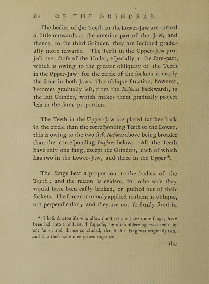 The bodies of ijie Teeth in the Lower-Jaw are turned a little outwards at the anterior part of the Jaw, and thence, to the third Grinder, they are inclined gradu¬ ally more inwards. The Teeth in the Upper-Jaw pro¬ ject over thofe of the Under, efpecially at the fore-part, which is owing to the greater obliquity of the Teeth in the Upper-Jaw; for the circle of the fockets is nearly the fame in both Jaws. This oblique fituation, however, becomes gradually lefs, from the Incifores backwards, to the laft Grinder, which makes them gradually projedl lefs in the fame proportion. The Teeth in the Upper-Jaw are placed farther back in the circle than the correfpondingTeeth of the Lower; this is owing to the two firfl Incifores above being broader than the correfponding Incifores below. All the Teeth have only one fang, except the Grinders, each of which has two in the Lower-Jaw, and three in the Upper *. The fangs bear a proportion to the bodies of the Teeth ; and the reafon is evident, for otherwife they would have been eafily broken, or p.ufhed out of their fockets. The force commonly applied to them is oblique, not perpendicular ; and they are not fo firmly fixed in * Thofe Anatomifts who allow the Teeth to have more fangs, have been led into a miftake, I fuppofe, by often obferving two canals in one fang •, and thence concluded, that fuch a fang was originally two, £nd that thefe were now grown together. tile