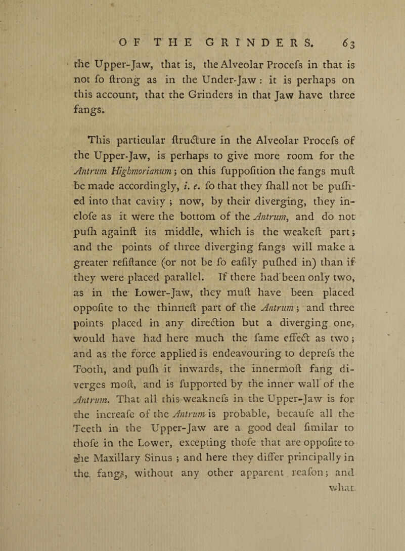 I OF THE GRINDERS. 6 3 the Upper-Jaw, that is, the Alveolar Procefs in that is not fo ftrong as in the Under-Jaw : it is perhaps on this account, that the Grinders in that Jaw have three fangs. This particular flru&ure in the Alveolar Procefs of the Upper-Jaw, is perhaps to give more room for the Antrum Highmorianum 5 on this fuppofition the fangs mull be made accordingly, i. e. fo that they fhall not be pufli- ed into that cavity ; now, by their diverging, they in- clofe as it were the bottom of the Antrum, and do not pufh againft its middle, which is the weaked part; and the points of three diverging fangs will make a greater refinance (or not be fo eafily pufhed in) than if they were placed parallel. If there had been only two, as in the Lower-Jaw, they mull have been placed oppofite to the thinned part of the Antrum; and three points placed in any direction but a diverging one, would have had here much the fame effect as two; and as the force applied is endeavouring to deprefs the Tooth, and pufh it inwards, the innermoft fang di¬ verges mod, and is fupported by the inner wall of the Antrum. That all this weaknefs in the Upper-Jaw is for the increafe of the Antrum is probable, becaufe all the Teeth in the Upper-Jaw are a good deal fimilar to thofe in the Lower, excepting thofe that are oppofite to the Maxillary Sinus ; and here they differ principally in the. fangs, without any other apparent reafon; and what