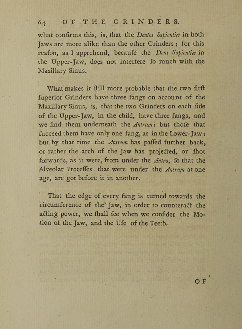 what confirms this, is, that the Dentes Sapientia in both Jaws are more alike than the other Grinders; for this reafon, as I apprehend, becaufe the Dens Sapientia in the Upper-Jaw, does not interfere fo much with the Maxillary Sinus. What makes it {till more probable that the two firft fuperior Grinders have three fangs on account of the Maxillary Sinus, is, that the two Grinders on each fide ,of the Upper-Jaw, in the child, have three fangs, and we find them underneath the Antrum; but thofe that fucceed them have only one fang, as in the Lower-Jaw; but by that time the Antrum has pafled further back, or rather the arch of the Jaw has projected, or fhot forwards, as it were, from under the Antra, fo that the Alveolar ProcefTes that were under the Antrum at one age, are got before it in another. That the edge of every fang is turned towards the circumference of the' Jaw, in order to counteract the acting power, we fhall fee when we confider the Mo¬ tion of the Jaw, and the Ufe of the Teeth.