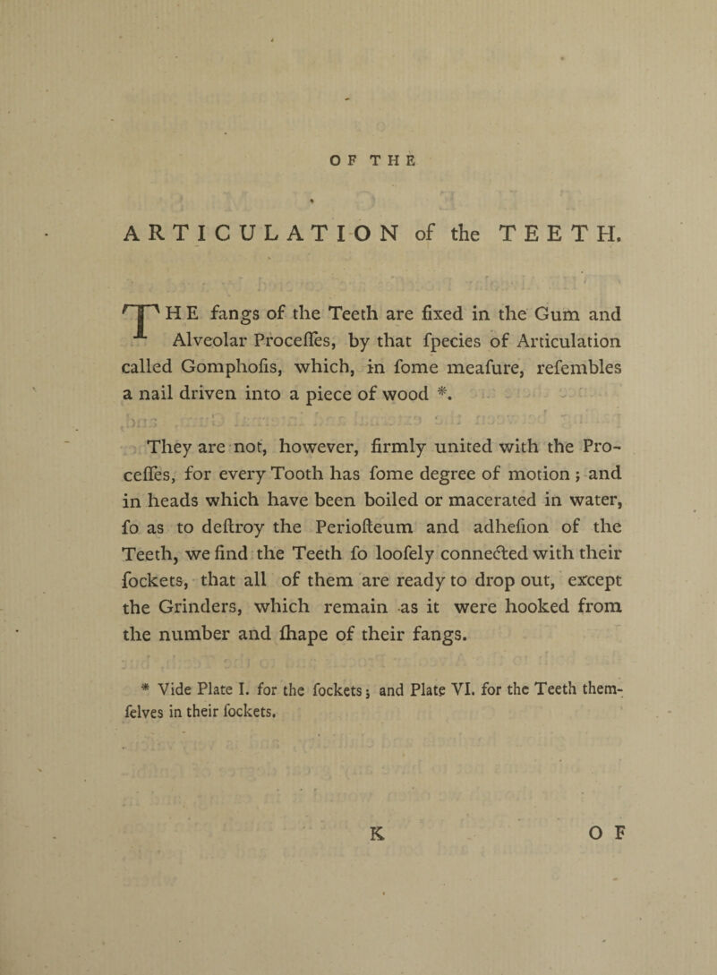 ARTICULATION of the TEETH. r| ^ H E fangs of the Teeth are fixed in the Gum and Alveolar Procefles, by that fpecies of Articulation called Gomphofis, which, in fome meafure, refembles a nail driven into a piece of wood *. _ » m % ' -- *■ . r . -t r, ( ' t • r * ■ —. r- tDiI > . - -. - . ' J ' * ' They are not, however, firmly united with the Pro- cefles, for every Tooth has fome degree of motion ; and in heads which have been boiled or macerated in water, fo as to deftroy the Periofteum and adhefion of the Teeth, we find the Teeth fo loofely connected with their fockets, that all of them are ready to drop out, except the Grinders, which remain as it were hooked from the number and fhape of their fangs. * Vide Plate I. for the fockets; and Plate VI. for the Teeth them- felves in their fockets.