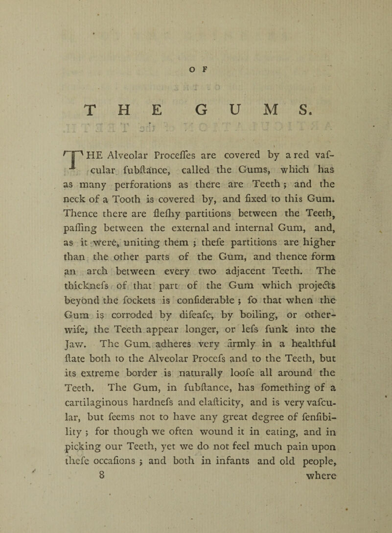 THE GUMS. \ HE Alveolar Procefifes are covered by a red vaf- ■*' cular fubflance, called the Gums, which has as many perforations as there are Teeth ; and the neck of a Tooth is covered by, and fixed to this Gum. Thence there are flefhy partitions between the Teeth, palling between the external and internal Gum, and, as it were, uniting them ; thefe partitions are higher than the other parts of the Gum, and thence form an arch between every two adjacent Teeth. The thicknefs of that part of the Gum which projects beyond the fockets is confiderable ; fo that when the Gum is corroded by difeafe, by boiling, or other- wife, the Teeth appear longer, or lefs funk into the jaw. The Gum. adheres very firmly in a healthful fiate both to the Alveolar Procefs and to the Teeth, but its extreme border is naturally loofe all around the Teeth. The Gum, in fubftance, has fomething of a cartilaginous hardnefs and elafticity, and is very vafcu- lar, but feems not to have any great degree of fenfibi- lity *, for though we often wound it in eating, and in picking our Teeth, yet we do not feel much pain upon thefe occafions y and both in infants and old people, 8 where