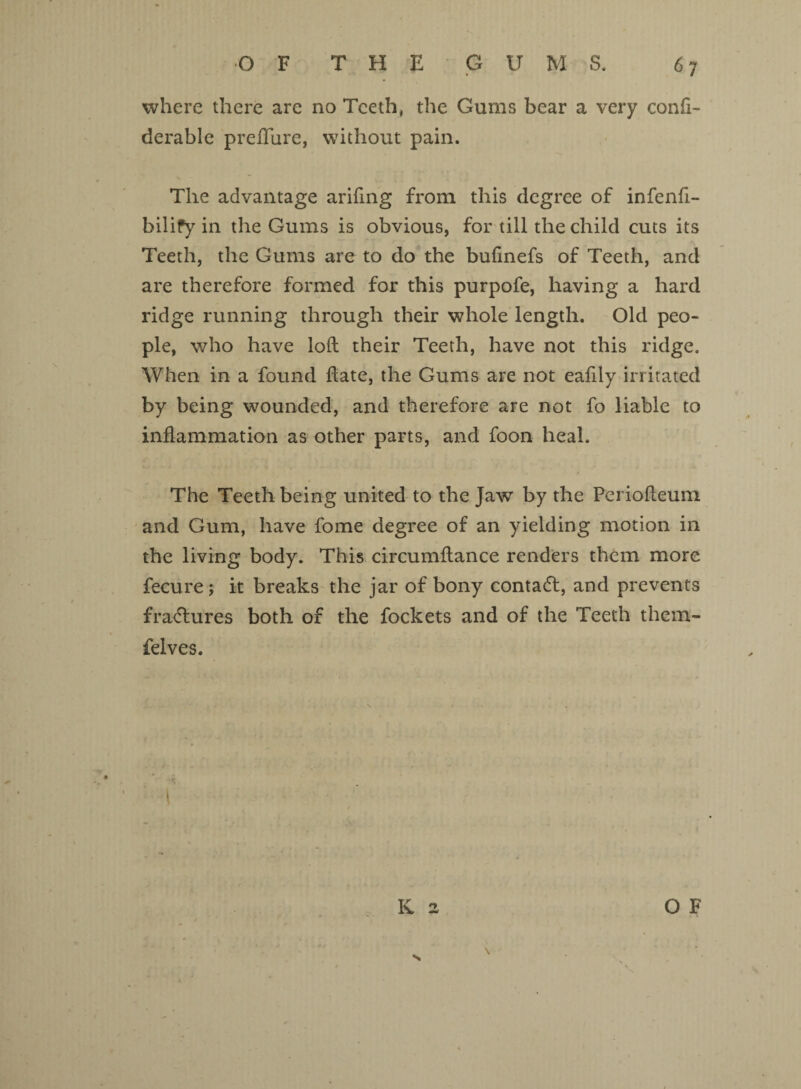 where there are no Teeth, the Gums bear a very conii- derable preflure, without pain. The advantage arifing from this degree of infenfi- bilify in the Gums is obvious, for till the child cuts its Teeth, the Gums are to do the bufinefs of Teeth, and are therefore formed for this purpofe, having a hard ridge running through their whole length. Old peo¬ ple, who have loft their Teeth, have not this ridge. When in a found ftate, the Gums are not eafily irritated by being wounded, and therefore are not fo liable to inflammation as other parts, and foon heal. The Teeth being united to the Jaw by the Periofteum and Gum, have fome degree of an yielding motion in the living body. This circumftance renders them more fecure; it breaks the jar of bony contadt, and prevents fradtures both of the fockets and of the Teeth them- felves. l K 2 OF