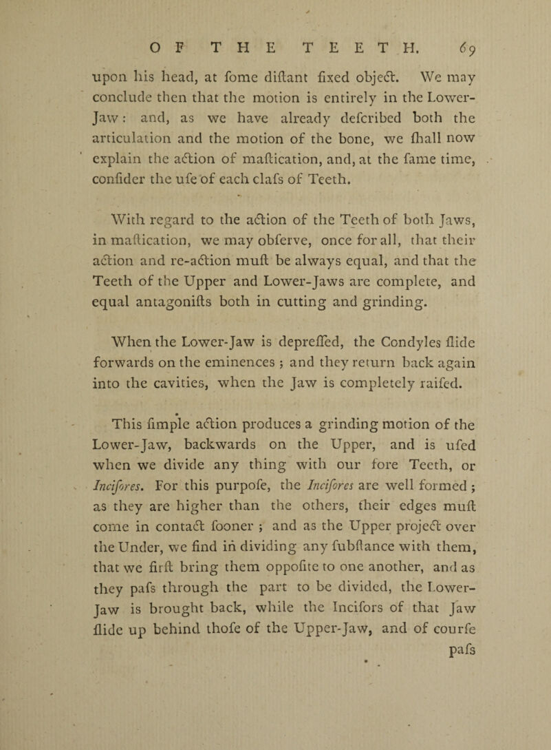 ✓ OF THE TEETH. dp upon his head, at fome diflant fixed objedf. We may conclude then that the motion is entirely in the Lower- Jaw : and, as we have already defcribed both the articulation and the motion of the bone, we fhall now explain the action of maflication, and, at the fame time, confider the ufe of each clafs of Teeth. With regard to the adlion of the Teeth of both Jaws, in maflication, we may obferve, once for all, that their adtion and re-adtion mull be always equal, and that the Teeth of the Upper and Lower-Jaws are complete, and equal antagonifts both in cutting and grinding. When the Lower-Jaw is depreffed, the Condyles fide forwards on the eminences 5 and they return back again into the cavities, when the Jaw is completely raifed. This fimple adtion produces a grinding motion of the Lower-Jaw, backwards on the Upper, and is ufed when we divide any thing with our fore Teeth, or Jncifores. For this purpofe, the Incifores are well formed ; as they are higher than the others, their edges mull come in contadt fooner ; and as the LTpper projedf over the Under, we find in dividing any fubflance with them, that we nrft bring them oppofite to one another, and as they pafs through the part to be divided, the Lower- Jaw is brought back, while the Incifors of that Jaw ilide up behind thofe of the Upper-Jaw, and of courfe pafs