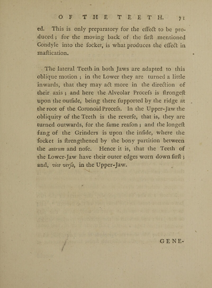 OF THE TEETH. ed. This is only preparatory for the effect to be pro¬ duced ; for the moving back of the fird mentioned Condyle into the focket, is what produces the effect in madication. The lateral Teeth in both Jaws are adapted to this oblique motion ; in the Lower they are turned a little inwards, that they may a£t more in the direction of their axis ; and here the Alveolar Procefs is dronged upon the outfide, being there fupported by the ridge at the root of the Coronoid Procefs. In the Upper-Jaw the obliquity of the Teeth is the reverfe, that is, they are turned outwards, for the fame reafon ; and the longed; fang of the Grinders is upon the indde, where the focket is drengthened by the bony partition between the antrum and nofe. Hence it is, that the Teeth of the Lower-Jaw have their outer edges worn down fird ; and, vice verfa, in the Upper-Jaw. GENE-
