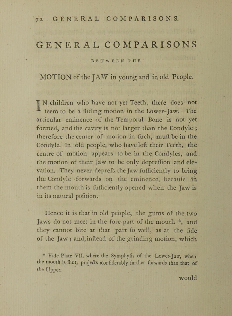 4 GENERAL COMPARISONS BETWEEN THE MOTION of the JAW in young and in old People* ¥ N children who have not yet Teeth, there does not feem to be a Hiding motion in the Lower-Jaw. The articular eminence of the Temporal Bone is not yet formed, and the cavity is nor larger than the Condyle ; therefore the center of mo-ion in fuch, muft be in the Condyle. In old people, who have loft their Teeth, the centre of motion appears to be in the Condyles, and the motion of their Jaw to be only depreftion and ele¬ vation. They never deprefs the Jaw fufticiently to bring the Condyle forwards on the eminence, becaufe in them the mouth is fufticiently opened when the Jaw is in its natural pofttion. Hence it is that in old people, the gums of the two Jaws do not meet in the fore part of the mouth *, and they cannot bite at that part fo well, as at the ftde of the Jaw ; and,inftead of the grinding motion, which * Vide Plate VII. where the Symphyfis of the Lower-Jaw, when the mouth is Ihut, projefts iconfiderably farther forwards than that of the Upper. would