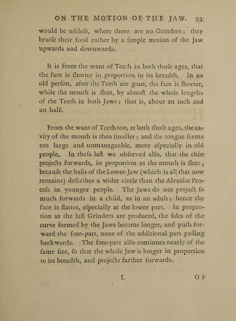ON THE MOTION OF THE JAW. 7* would be ufelefs, where there are no Grinders ; they bruife their food rather by a fimple motion of the jaw upwards and downwards. It is from the want of Teeth in both thofe ages, that the face is fhorter in proportion to its breadth. In an old perfon, after the Teeth are gone, the face is fhorter, while the mouth is fhut, by almolt the whole lengths 1 of the Teeth in both Jaws ; that is, about an inch and an half. From the want of Teeth too, at both thofe ages, the ca¬ vity of the mouth is then fmaller ; and the tongue feems too large and unmanageable, more efpecially in old people. In thefe laft we obferved alfo, that the chin projects forwards, in proportion as the mouth is fliut •, becaufe the balls of the Lower-Jaw (which is all that now remains) defcribes a wider circle than the Alveolar Pro- cefs in younger people. The Jaws do not project fo much forwards in a child, as in an adult; hence the face is flatter, efpecially at the lower part. In propor¬ tion as the laft Grinders are produced, the Tides of the curve formed by the Jaws become longer, and pufh for¬ ward the fore-part, none of the additional part palling backwards. The fore-part alfo continues nearly of the fame fize, fo that the whole Jaw is longer in proportion to its breadth, and projects farther forwards.