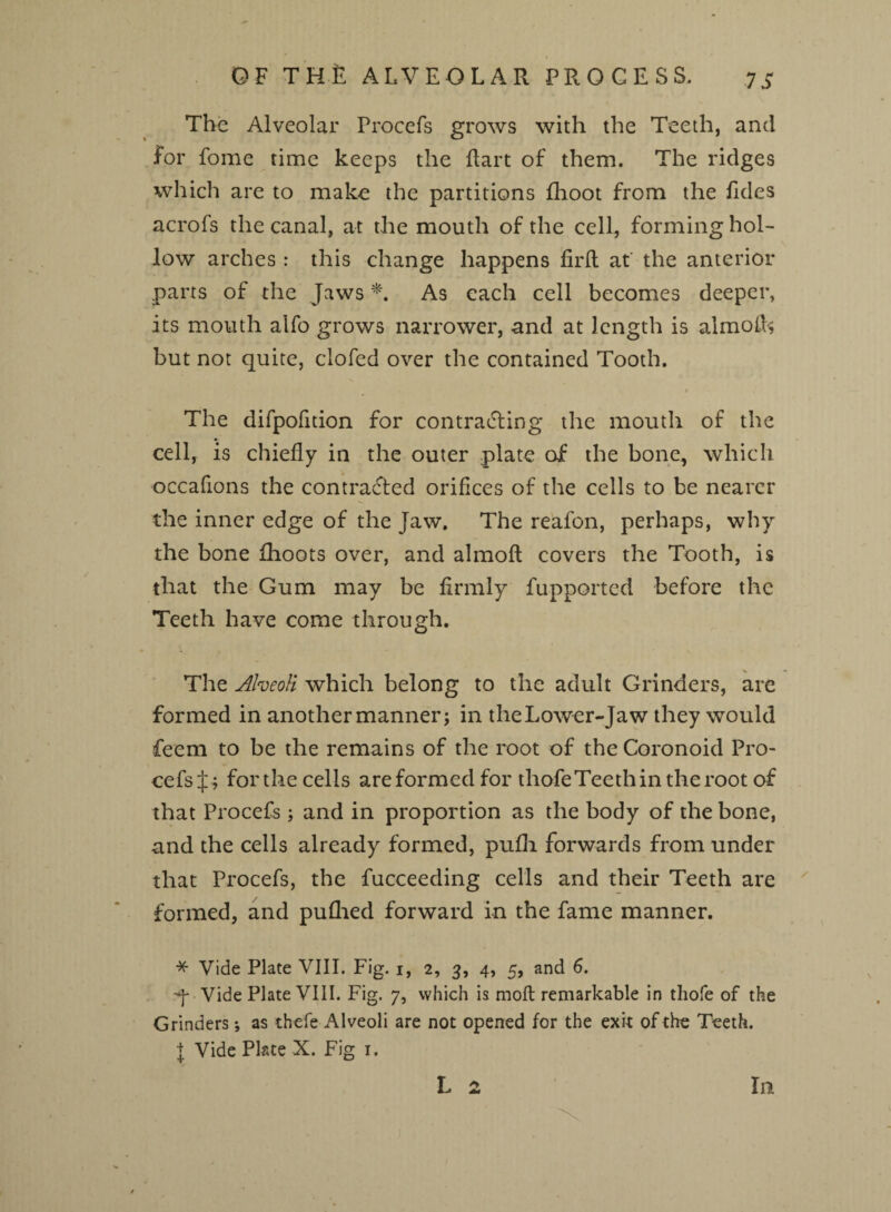 OF THE ALVEOLAR PROCESS. The Alveolar Procefs grows with the Teeth, and for fome time keeps the flart of them. The ridges which are to make the partitions fhoot from the fides acrofs the canal, at the mouth of the cell, forming hol¬ low arches: this change happens fil'd at the anterior .parts of the Jaws *. As each cell becomes deeper, its mouth alfo grows narrower, and at length is almofc but not quite, clofed over the contained Tooth. The difpofition for contracting the mouth of the cell, is chiefly in the outer plate of the bone, which occafions the contracted orifices of the cells to be nearer the inner edge of the Jaw. The reafon, perhaps, why the bone (hoots over, and almofl covers the Tooth, is that the Gum may be firmly fupported before the Teeth have come through. N •» The Alveoli which belong to the adult Grinders, are formed in another manner; in theLower-Jaw they would fieem to be the remains of the root of the Coronoid Pro¬ cefs forthe cells are formed for thofe Teeth in the root of that Procefs; and in proportion as the body of the bone, and the cells already formed, pufli forwards from under that Procefs, the fucceeding cells and their Teeth are formed, and puflted forward in the fame manner. * Vide Plate VIII. Fig. i, 2, 3, 4, 5, and 6. q Vide Plate VIII. Fig. 7, which is moll remarkable in thofe of the Grinders; as thefe Alveoli are not opened for the exit of the Teeth. I Vide Plate X. Fig 1. L 2 In