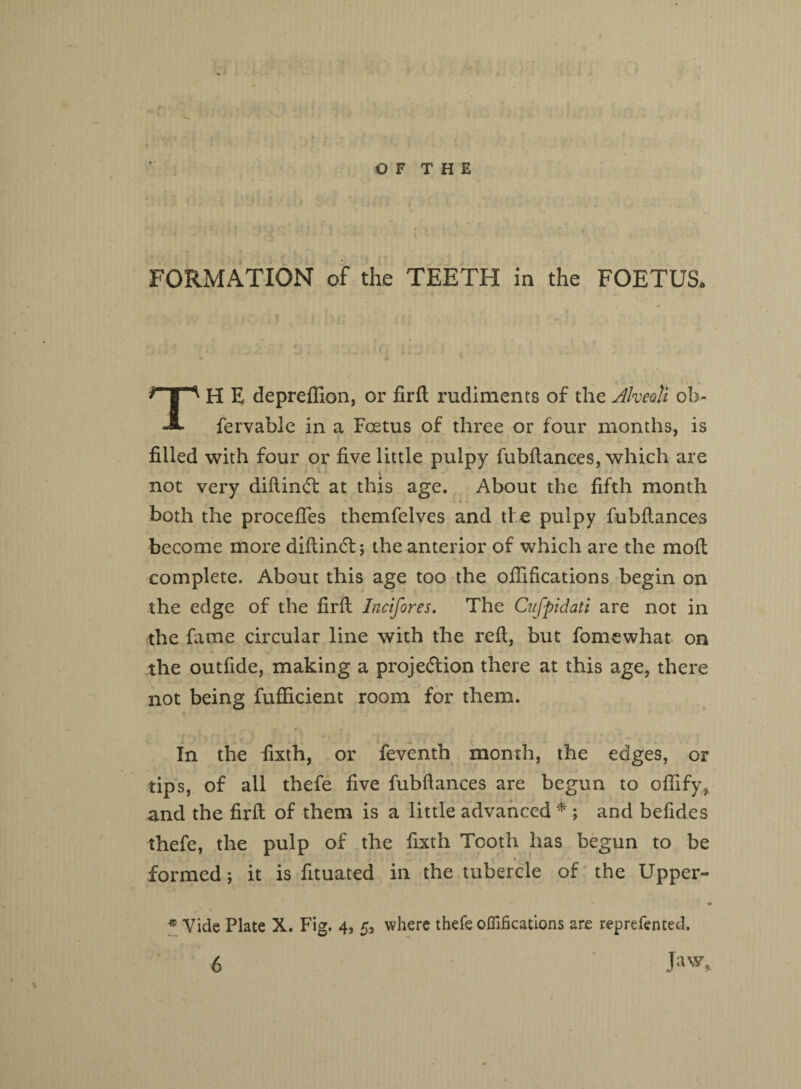 O F T H E f M • \ ' • FORMATION of the TEETH in the FOETUSo TH E deprellion, or fir ft rudiments of the Alveoli ob- fervable in a Foetus of three or four months, is filled with four or five little pulpy fubftances, which are not very diftincT at this age. About the fifth month both the procefies themfelves and the pulpy fubitances become more diftincft; the anterior of which are the moil complete. About this age too the ofiifications begin on the edge of the firit Incifores. The Cufpidati are not in the fame circular line with the reft, but fomewhat on the outfide, making a proje<5tion there at this age, there not being fufficient room for them. In the fixth, or feventh month, the edges, or tips, of all thefe five fubftances are begun to offify, and the firft of them is a little advanced * \ and befides thefe, the pulp of the fixth Tooth has begun to be formed; it is fituated in the tubercle of the Upper- * Vide Plate X. Fig. 4, 5, where thefe ofiifications are reprefented.