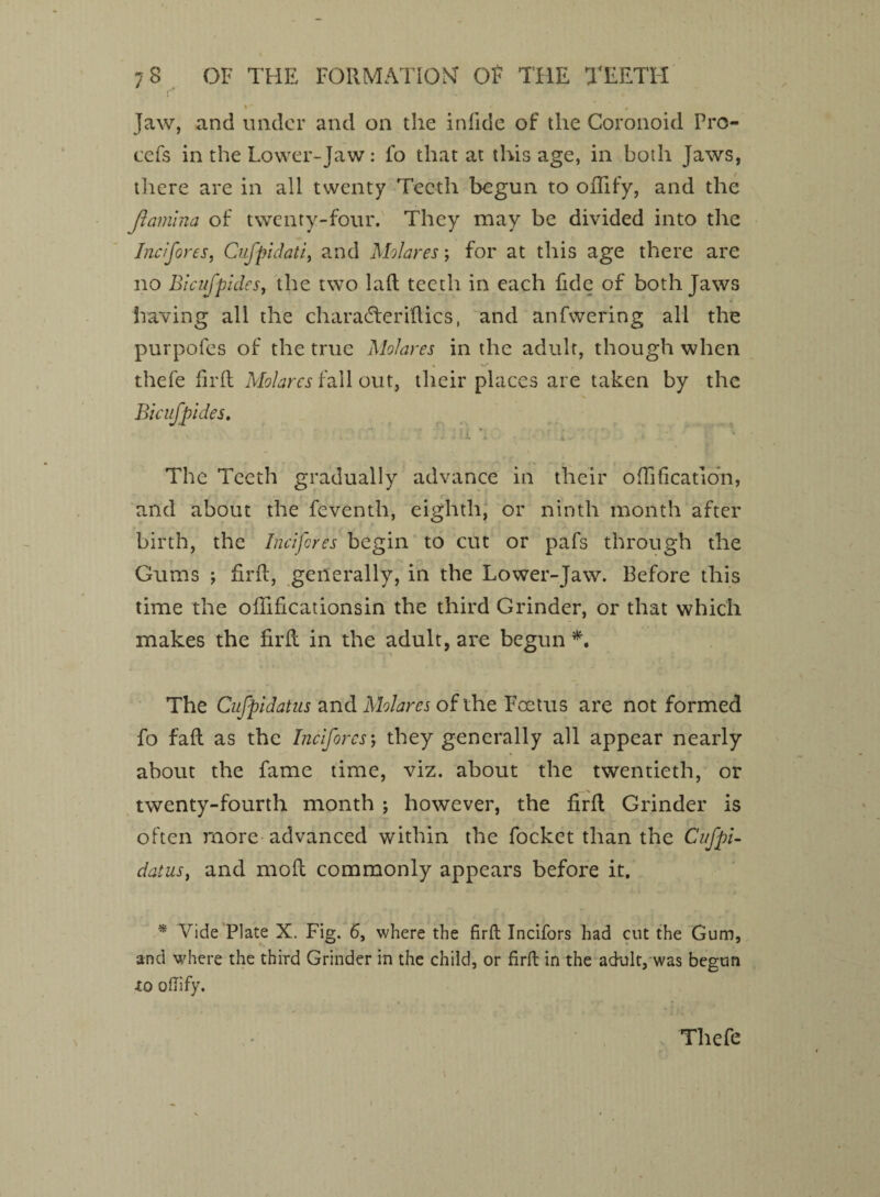 v * » Jaw, and under and on the in fide of the Coronoid Fro- cefs in the Lower-Jaw: fo that at tins age, in both Jaws, there are in all twenty Teeth begun to offify, and the Jlamina of twenty-four. They may be divided into the Incifores, Cnfpidati, and Molares; for at this age there are no Bicufpides, the two laid teeth in each fide of both Jaws having all the charadleridics, and anfwering all the purpofes of the true Molares in the adult, though when * %/* , thefe fil'd Molares fall out, their places are taken by the Bicufpides. The Teeth gradually advance in their ofiification, and about the feventh, eighth, or ninth month after birth, the Incifores begin to cut or pafs through the Gums ‘f firft, generally, in the Lower-Jaw. Before this time the ofiificationsin the third Grinder, or that which makes the fil'd in the adult, are begun *. The Cufpidatus and Molares of the Foetus are not formed fo fad as the Incifores; they generally all appear nearly about the fame time, viz. about the twentieth, or twenty-fourth month ; however, the fird Grinder is often more advanced within the focket than the Cufpi¬ datus, and mod commonly appears before it. * Vide Plate X. Fig. 6, where the firft Incifors had cut the Gum, and where the third Grinder in the child, or firft in the adult, was begun to oflify. Thefe