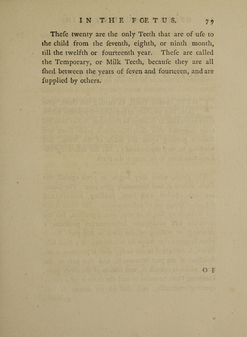 / IN THE FOETUS, 79 Thefe twenty are the only Teeth that are of ufe to the child from the feventh, eighth, or ninth month, till the twelfth or fourteenth year. Thefe are called the Temporary, or Milk Teeth, becaufe they are all fhed between the years of feven and fourtecen, and are fupplied by others.