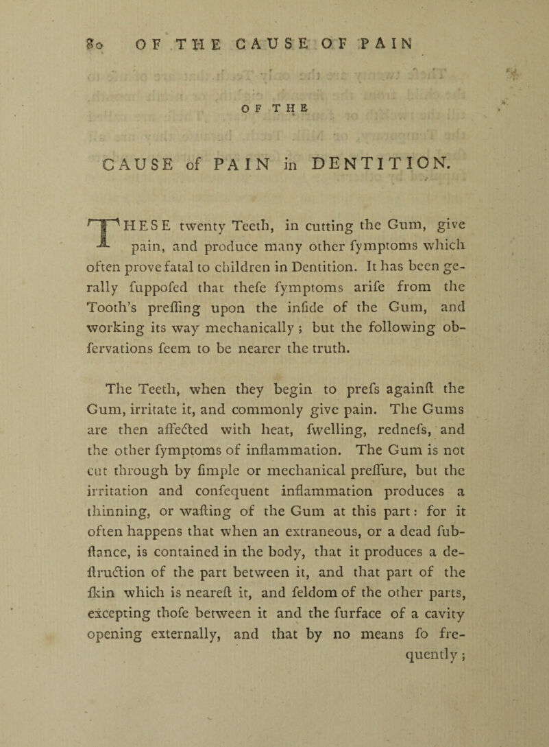 So OF THE CAUSE OF TAIN % « *■ t , r t ^ ' f\ * v K k ' . • I i - V A » - J A 1 ' • * * * OF THE v CAUSE of PAIN in DENTITION. r f'HESE twenty Teeth, in cutting the Gum, give pain, and produce many other fymptoms which often prove fatal to children in Dentition. It has been ge- rally fuppofed that thefe fymptoms arife from the Tooth’s prefling upon the infide of the Gum, and working its way mechanically ; but the following ob- fervations feem to be nearer the truth. The Teeth, when they begin to prefs againd the Gum, irritate it, and commonly give pain. The Gums are then affe&ed with heat, fwelling, rednefs, and the other fymptoms of inflammation. The Gum is not cut through by fimple or mechanical preflure, but the \ irritation and confequent inflammation produces a thinning, or wafting of the Gum at this part: for it often happens that when an extraneous, or a dead fub- ftance, is contained in the body, that it produces a de- drudlion of the part between it, and that part of the fkin which is nearefl it, and feldom of the other parts, excepting thofe between it and the furface of a cavity opening externally, and that by no means fo fre¬ quently ;