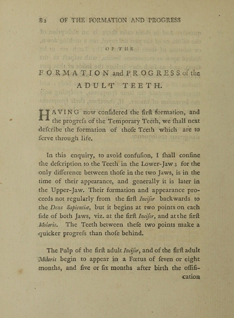 OF THE FORMATION AND PROGRESS OF THE - . i ') o.idii i ' ; • : F C R M ATIO N and PROGRESS of the ADULT TEETH. . T T AVING now confidercd the fir ft formation, and the progrefs of the Temporary Teeth, we fhall next deferibe the formation of thofe Teeth which are to ferve through life. In this enquiry, to avoid confufion, I fhall confine the defeription to the Teeth in the Lower-Jaw , for the only difference between thofe in the two Jaws, is in the time of their appearance, and generally it is later in the Upper-Jaw. Their formation and appearance pro¬ ceeds not regularly from the firft Incifor backwards to the Dens Sapientia, but it begins at two points on each fide of both Jaws, viz. at the firft Incifor, and at the firft Molaris. The Teeth between thefe two points make a -quicker progrefs than thofe behind. The Pulp of the firft adult Incifor, and of the firft adult Mohris begin to appear in a Foetus of feven or eight months, and five or fix months after birth the ofiifi- cation