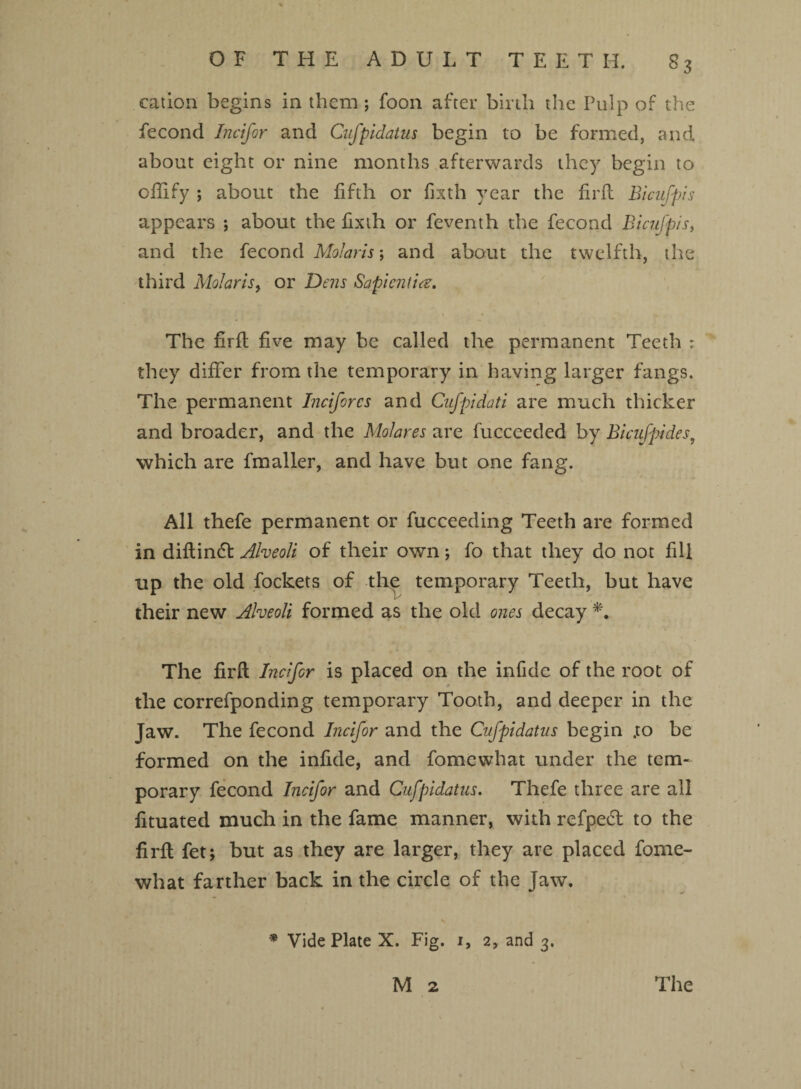 cation begins in them; foon after birth the Pulp of the fecond Incifor and Cufpidatus begin to be formed, and about eight or nine months afterwards they begin to ofiify *, about the fifth or fixth year the firft Bicufpis appears ; about the fixth or feventh the fecond Bicufpis, and the fecond Molaris; and about the twelfth, the third Molarisy or Dens Sapicnfice. The firft five may be called the permanent Teeth : they differ from the temporary in having larger fangs. The permanent Inciforcs and Cufpid'ati are much thicker and broader, and the Molares are fucceeded by Bicufpides, which are fmaller, and have but one fang. All thefe permanent or fucceeding Teeth are formed in diftindt Alveoli of their own; fo that they do not fill up the old fockets of the temporary Teeth, but have their new Alveoli formed as the old ones decay *. The firft Incifor is placed on the infide of the root of the correfponding temporary Tooth, and deeper in the Jaw. The fecond Incifor and the Cufpidatus begin .to be formed on the infide, and fomewhat under the tem¬ porary fecond Incifor and Cufpidatus. Thefe three are all fituated much in the fame manner, with refpedt to the firft fet; but as they are larger, they are placed fome¬ what farther back in the circle of the Jaw. * Vide Plate X. Fig. 1, 2, and 3.