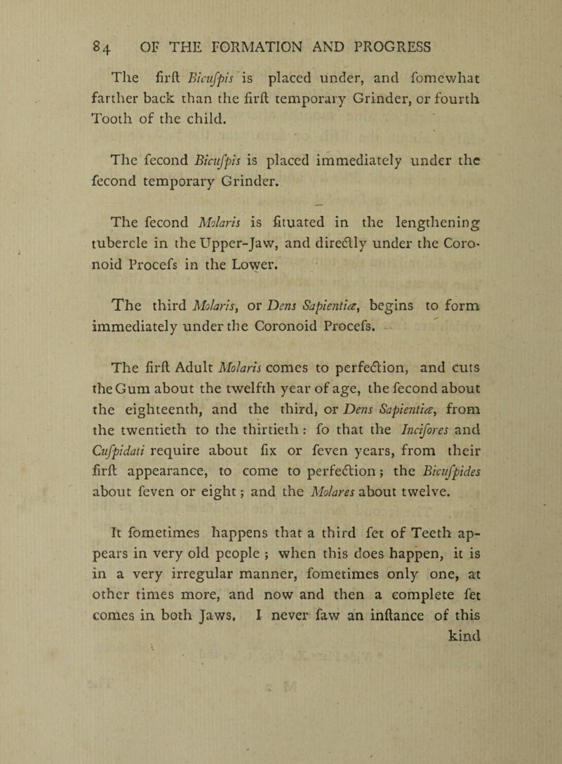 The firft Bicufpis is placed under, and fomewhat farther back than the fil'd temporary Grinder, or fourth Tooth of the child. The fecond Bicufpis is placed immediately under the fecond temporary Grinder. The fecond Molaris is fituated in the lengthening tubercle in the Upper-Jaw, and directly under the Coro- noid Procefs in the Lower. The third Molaris, or Dens Sapientia, begins to form immediately under the Coronoid Procefs. The fird Adult Molaris comes to perfection, and cuts the Gum about the twelfth year of age, the fecond about the eighteenth, and the third, or Dens Sapientia, from the twentieth to the thirtieth : fo that the Incifores and Cufpidati require about fix or feven years, from their fird appearance, to come to perfection $ the Bicufpides about feven or eight; and the Mo/ares about twelve. It fometimes happens that a third fet of Teeth ap¬ pears in very old people ; when this does happen, it is in a very irregular manner, fometimes only one, at other times more, and now and then a complete fet comes in both Jaws, I never faw an indance of this kind