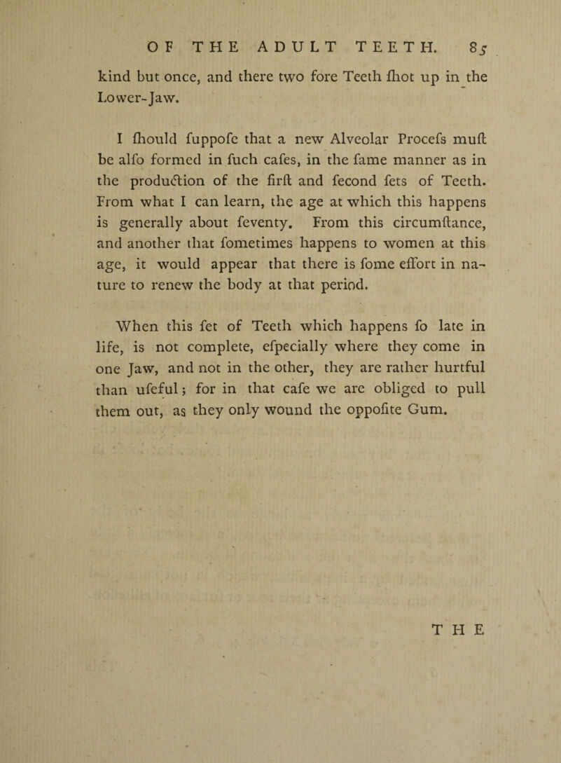 kind but once, and there two fore Teeth fhot up in the Lower-Jaw. I fhould fuppofe that a new Alveolar Procefs mull be alfo formed in fuch cafes, in the fame manner as in the production of the firft and fecond fets of Teeth. From what I can learn, the age at which this happens is generally about feventy. From this circumftance, and another that fometimes happens to women at this age, it would appear that there is fome effort in na¬ ture to renew the body at that period. When this fet of Teeth which happens fo late in life, is not complete, efpecially where they come in one Jaw, and not in the other, they are rather hurtful than ufeful; for in that cafe we are obliged to pull them out, as they only wound the oppofite Gum.