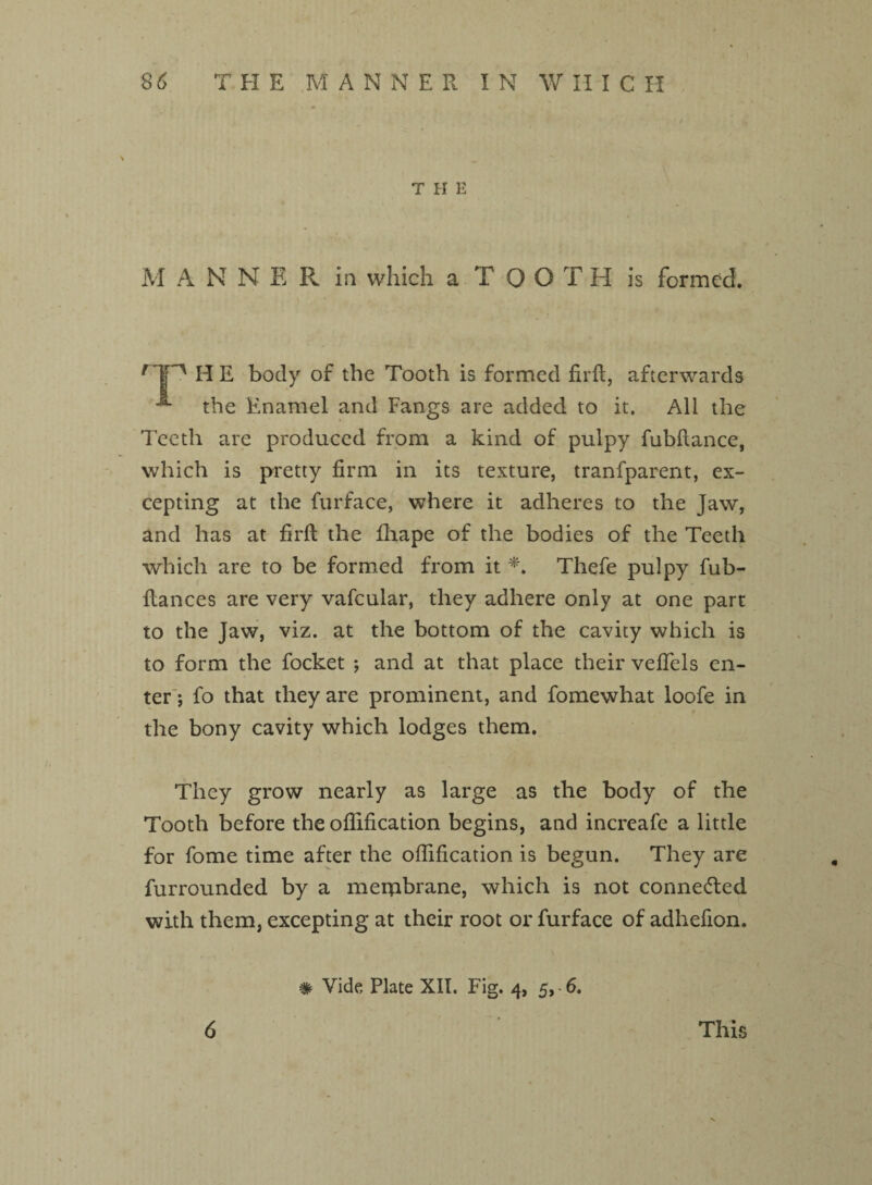 THE M A N N E Pv ill which a TOOTH is formed. rTn H E body of the Tooth is formed firfl, afterwards the Enamel and Fangs are added to it. All the Teeth are produced from a kind of pulpy fubflance, which is pretty firm in its texture, tranfparent, ex¬ cepting at the furface, where it adheres to the Jaw, and has at firft the fliape of the bodies of the Teeth which are to be formed from it *. Thefe pulpy fub- flances are very vafcular, they adhere only at one part to the Jaw, viz. at the bottom of the cavity which is to form the focket *, and at that place their veffels en¬ ter ; fo that they are prominent, and fomewhat loofe in the bony cavity which lodges them. They grow nearly as large as the body of the Tooth before the oflification begins, and increafe a little for fome time after the oflification is begun. They are furrounded by a membrane, which is not connected with them, excepting at their root or furface of adhefion. # Vide Plate XII. Fig. 4, 5,-6. 6 This