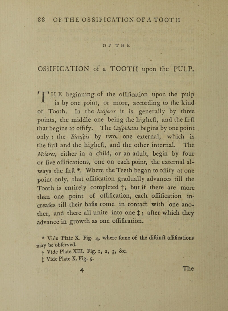 O F T H E OSSIFICATION of a TOOTH upon the PULP. H E beginning of the ofllfication upon the pulp is by one point, or more, according to the kind of Tooth. In the Incifores it is generally by three points, the middle one being the higheft, and the firft that begins to offify. The Cufpidatus begins by one point only ; the Bicufpis by two, one external, which is the firft and the higheft, and the other internal. The Molares, either in a child, or an adult, begin by four or five oflifications, one on each point, the external al¬ ways the firft *. Where the Teeth began to offify at one point only, that offification gradually advances till the Tooth is entirely completed fj but if there are more than one point of offification, each offification in- creafes till their bafts come in contad with one ano¬ ther, and there all unite into one J ; after which they advance in growth as one offification. * Vide Plate X. Fig. 4, where fome of the diftinft oflifications may be obferved. | Vide Plate XIII. Fig. 1, 2, 3, l Vide Plate X. Fig. 5. . 4